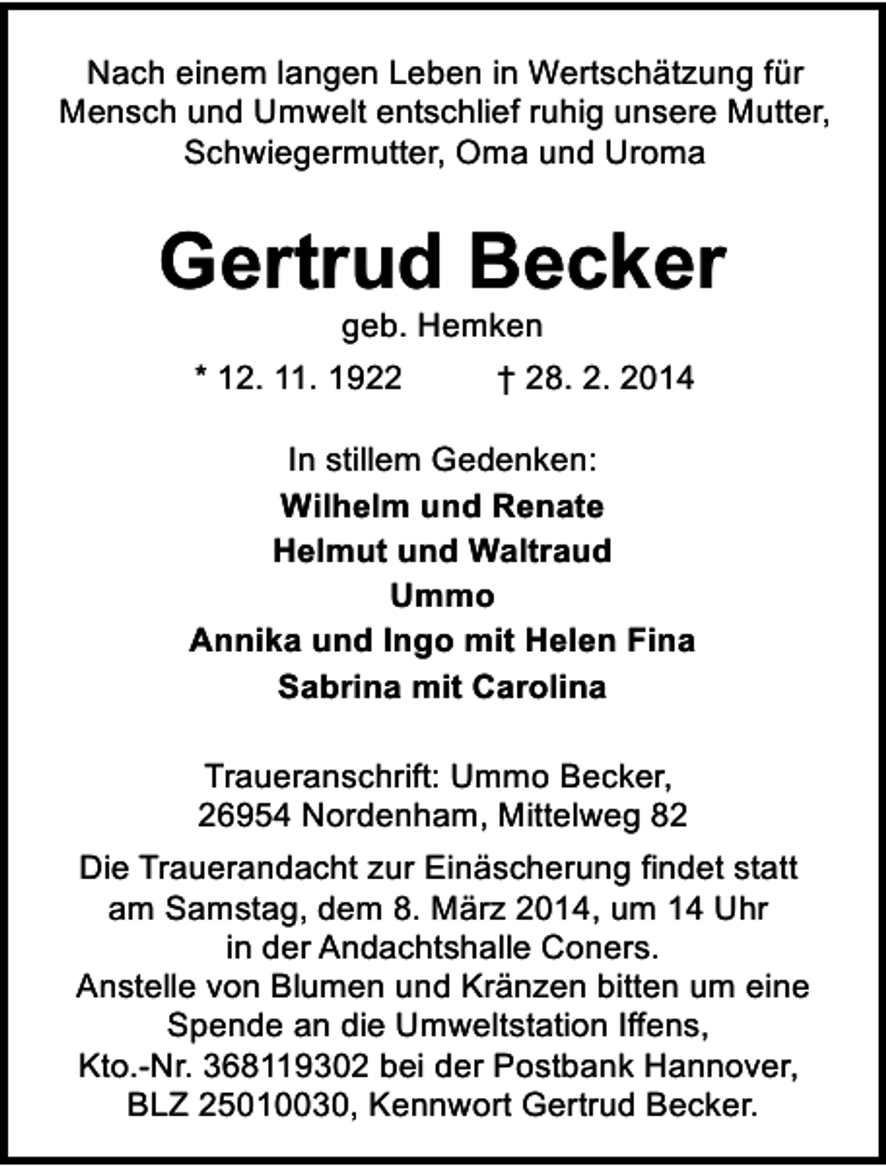 <p>Nach einem langen Leben in Wertschätzung für<br />Mensch und Umwelt entschlief ruhig unsere Mutter,<br />Schwiegermutter, Oma und Uroma</p><p>Gertrud Becker<br />geb. Hemken</p><p>* 12. 11. 1922</p><p>† 28. 2. 2014</p><p>In stillem Gedenken:<br />Wilhelm und Renate<br />Helmut und Waltraud<br />Ummo<br />Annika und Ingo mit Helen Fina<br />Sabrina mit Carolina<br />Traueranschrift: Ummo Becker,<br />26954 Nordenham, Mittelweg 82<br />Die Trauerandacht zur Einäscherung findet statt<br />am Samstag, dem 8. März 2014, um 14 Uhr<br />in der Andachtshalle Coners.<br />Anstelle von Blumen und Kränzen bitten um eine<br />Spende an die Umweltstation Iffens,<br />Kto.-Nr. 368119302 bei der Postbank Hannover,<br />BLZ 25010030, Kennwort Gertrud Becker.</p>