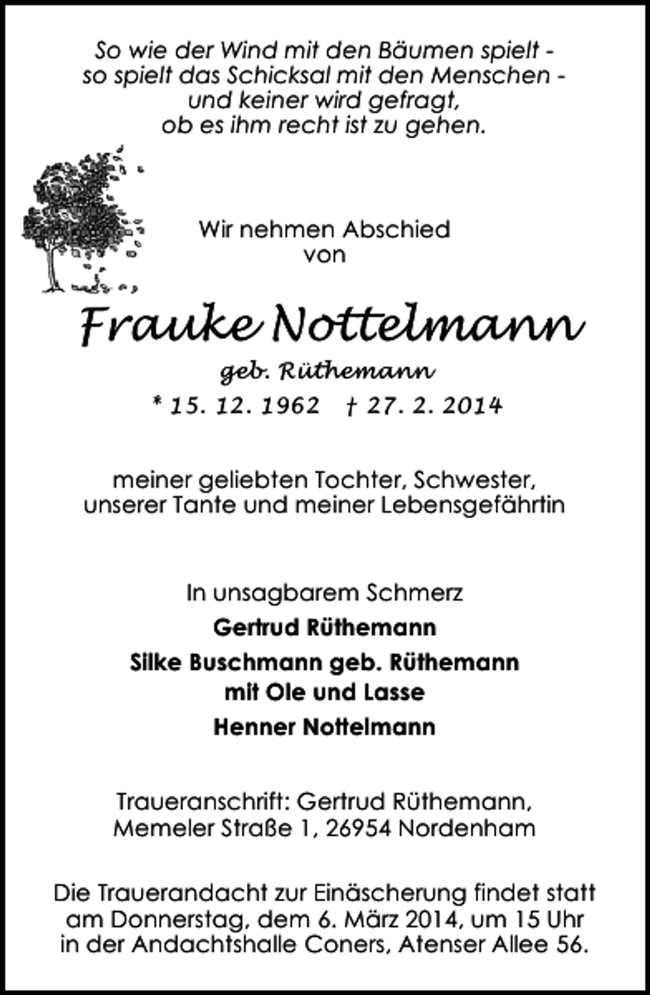 <p>So wie der Wind mit den Bäumen spielt so spielt das Schicksal mit den Menschen und keiner wird gefragt,<br />ob es ihm recht ist zu gehen.</p><p>Wir nehmen Abschied<br />von</p><p>Frauke Nottelmann<br />geb. Rüthemann</p><p>* 15. 12. 1962</p><p>† 27. 2. 2014</p><p>meiner geliebten Tochter, Schwester,<br />unserer Tante und meiner Lebensgefährtin<br />In unsagbarem Schmerz<br />Gertrud Rüthemann<br />Silke Buschmann geb. Rüthemann<br />mit Ole und Lasse<br />Henner Nottelmann<br />Traueranschrift: Gertrud Rüthemann,<br />Memeler Straße 1, 26954 Nordenham<br />Die Trauerandacht zur Einäscherung findet statt<br />am Donnerstag, dem 6. März 2014, um 15 Uhr<br />in der Andachtshalle Coners, Atenser Allee 56.</p>