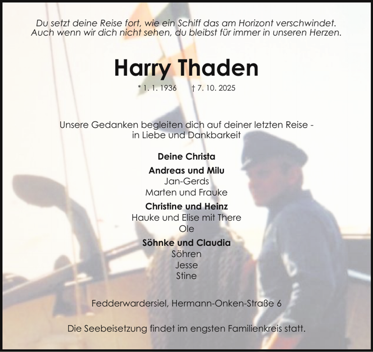 <p>Du setzt deine Reise fort, wie ein Schiff das am Horizont verschwindet.<br />Auch wenn wir dich nicht sehen, du bleibst für immer in unseren Herzen.</p><p>Harry Thaden<br />* 1. 1. 1936</p><p>† 7. 10. 2025</p><p>Unsere Gedanken begleiten dich auf deiner letzten Reise in Liebe und Dankbarkeit<br />Deine Christa<br />Andreas und Milu<br />Jan-Gerds<br />Marten und Frauke<br />Christine und Heinz<br />Hauke und Elise mit There<br />Ole<br />Söhnke und Claudia<br />Söhren<br />Jesse<br />Stine<br />Fedderwardersiel, Hermann-Onken-Straße 6<br />Die Seebeisetzung findet im engsten Familienkreis statt.</p>