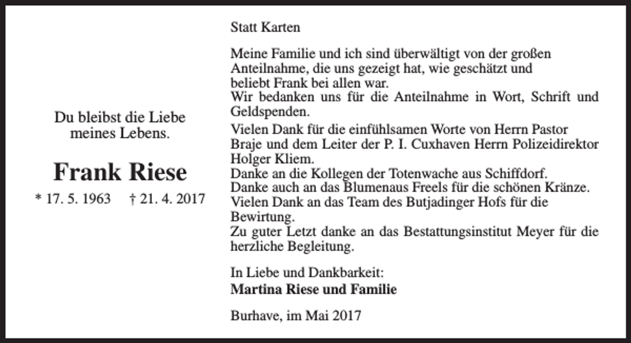 <p>Statt Karten</p><p>Du bleibst die Liebe<br />meines Lebens.</p><p>Frank Riese<br />* 17. 5. 1963</p><p>† 21. 4. 2017</p><p>Meine Familie und ich sind überwältigt von der großen<br />Anteilnahme, die uns gezeigt hat, wie geschätzt und<br />beliebt Frank bei allen war.<br />Wir bedanken uns für die Anteilnahme in Wort, Schrift und<br />Geldspenden.<br />Vielen Dank für die einfühlsamen Worte von Herrn Pastor<br />Braje und dem Leiter der P. I. Cuxhaven Herrn Polizeidirektor<br />Holger Kliem.<br />Danke an die Kollegen der Totenwache aus Schiffdorf.<br />Danke auch an das Blumenaus Freels für die schönen Kränze.<br />Vielen Dank an das Team des Butjadinger Hofs für die<br />Bewirtung.<br />Zu guter Letzt danke an das Bestattungsinstitut Meyer für die<br />herzliche Begleitung.<br />In Liebe und Dankbarkeit:<br />Martina Riese und Familie<br />Burhave, im Mai 2017</p>