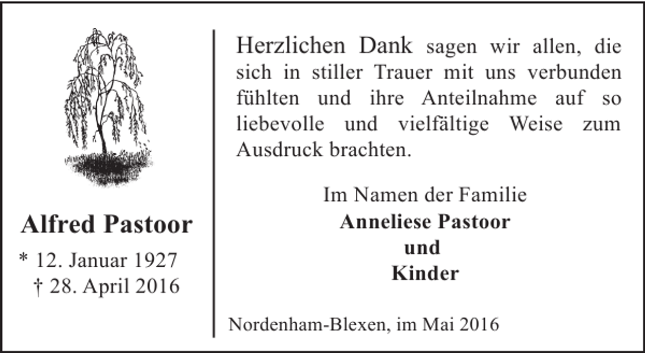 <p>Herzlichen Dank sagen wir allen, die</p><p>sich in stiller Trauer mit uns verbunden<br />fühlten und ihre Anteilnahme auf so<br />liebevolle und vielfältige Weise zum<br />Ausdruck brachten.</p><p>Alfred Pastoor<br />* 12. Januar 1927<br />† 28. April 2016</p><p>Im Namen der Familie<br />Anneliese Pastoor<br />und<br />Kinder<br />Nordenham-Blexen, im Mai 2016</p>