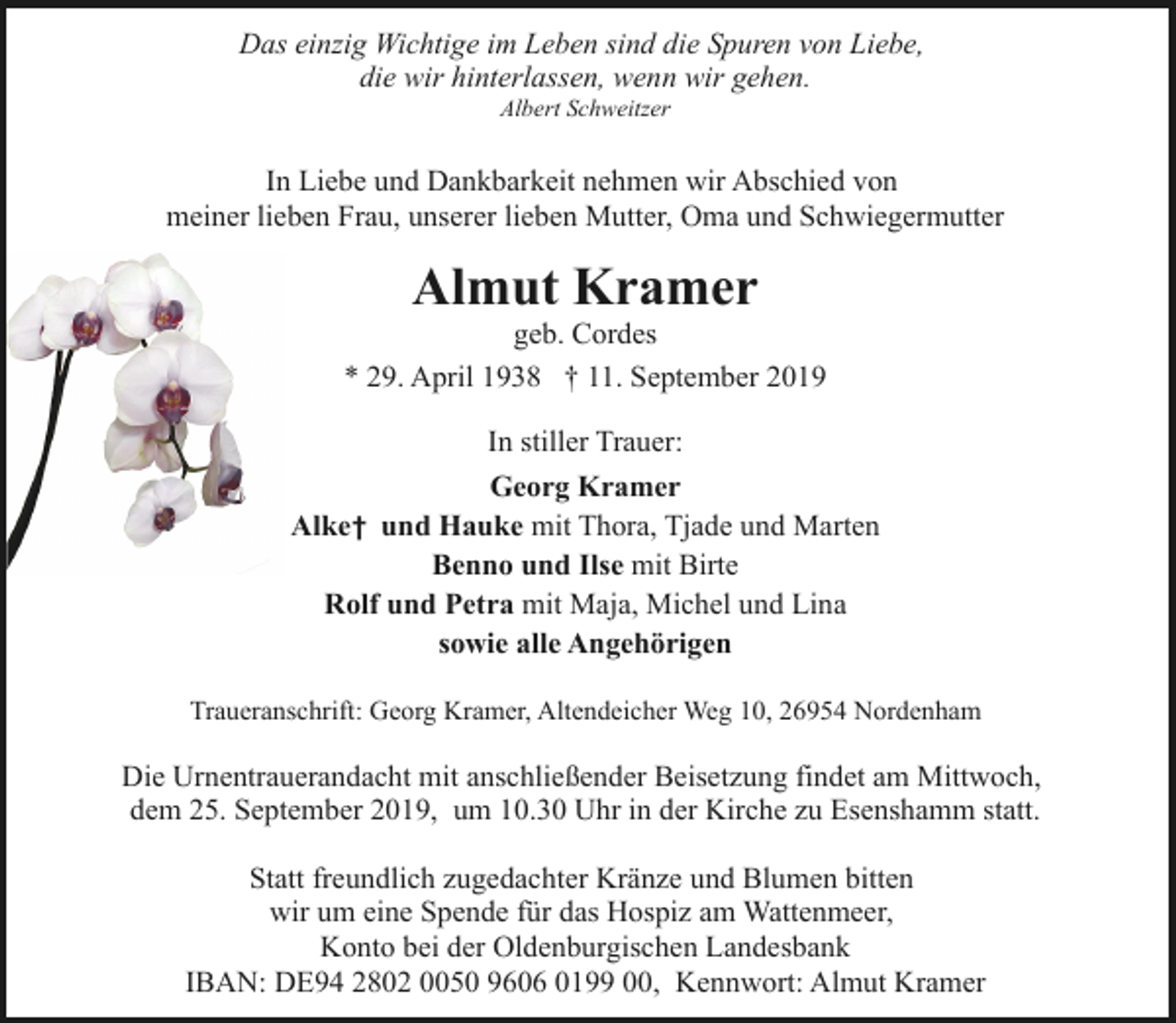 <p>Das einzig Wichtige im Leben sind die Spuren von Liebe,<br />die wir hinterlassen, wenn wir gehen.<br />Albert Schweitzer</p><p>In Liebe und Dankbarkeit nehmen wir Abschied von<br />meiner lieben Frau, unserer lieben Mutter, Oma und Schwiegermutter</p><p>Almut Kramer</p><p>geb. Cordes<br />* 29. April 1938 † 11. September 2019<br />In stiller Trauer:<br />Georg Kramer<br />Alke † und Hauke mit Thora, Tjade und Marten<br />Benno und Ilse mit Birte<br />Rolf und Petra mit Maja, Michel und Lina<br />sowie alle Angehörigen<br />Traueranschrift: Georg Kramer, Altendeicher Weg 10, 26954 Nordenham</p><p>Die Urnentrauerandacht mit anschließender Beisetzung findet am Mittwoch,<br />dem 25. September 2019, um 10.30 Uhr in der Kirche zu Esenshamm statt.<br />Statt freundlich zugedachter Kränze und Blumen bitten<br />wir um eine Spende für das Hospiz am Wattenmeer,<br />Konto bei der Oldenburgischen Landesbank<br />IBAN: DE94 2802 0050 9606 0199 00, Kennwort: Almut Kramer</p>