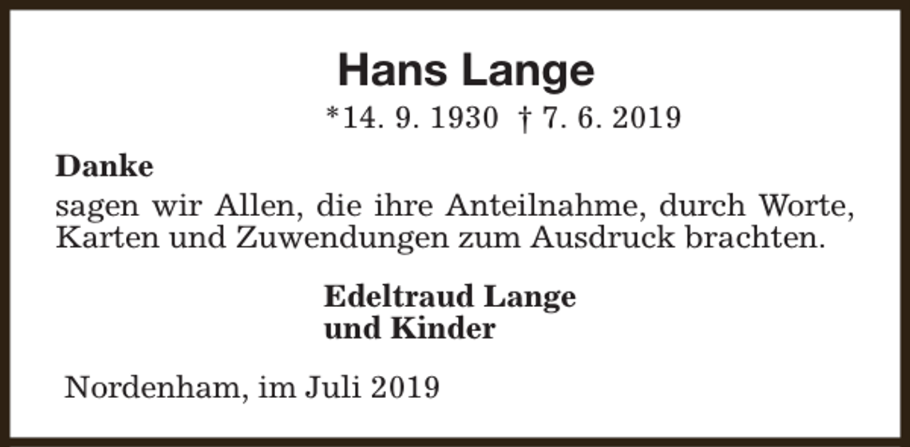 <p>Hans Lange</p><p>*14. 9. 1930 † 7. 6. 2019<br />Danke<br />sagen wir Allen, die ihre Anteilnahme, durch Worte,<br />Karten und Zuwendungen zum Ausdruck brachten.<br />Edeltraud Lange<br />und Kinder<br />Nordenham, im Juli 2019</p>