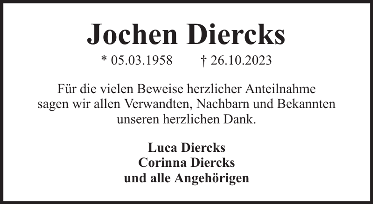 <p>Jochen Diercks<br />* 05.03.1958</p><p>† 26.10.2023</p><p>Für die vielen Beweise herzlicher Anteilnahme<br />sagen wir allen Verwandten, Nachbarn und Bekannten<br />unseren herzlichen Dank.<br />Luca Diercks<br />Corinna Diercks<br />und alle Angehörigen</p>