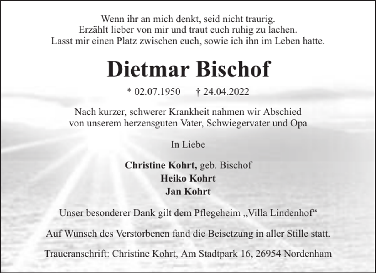 <p>Wenn ihr an mich denkt, seid nicht traurig.<br />Erzählt lieber von mir und traut euch ruhig zu lachen.<br />Lasst mir einen Platz zwischen euch, sowie ich ihn im Leben hatte.</p><p>Dietmar Bischof<br />* 02.07.1950</p><p>† 24.04.2022</p><p>Nach kurzer, schwerer Krankheit nahmen wir Abschied<br />von unserem herzensguten Vater, Schwiegervater und Opa<br />In Liebe<br />Christine Kohrt, geb. Bischof<br />Heiko Kohrt<br />Jan Kohrt<br />Unser besonderer Dank gilt dem Pflegeheim „Villa Lindenhof“<br />Auf Wunsch des Verstorbenen fand die Beisetzung in aller Stille statt.<br />Traueranschrift: Christine Kohrt, Am Stadtpark 16, 26954 Nordenham</p>