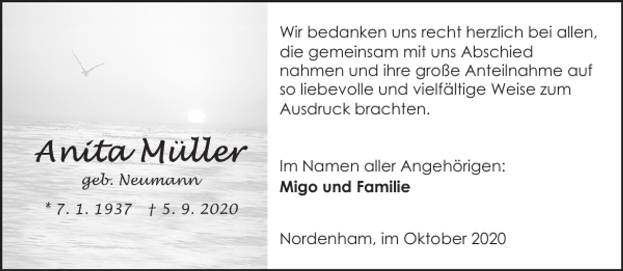 <p>Wir bedanken uns recht herzlich bei allen,<br />die gemeinsam mit uns Abschied<br />nahmen und ihre große Anteilnahme auf<br />so liebevolle und vielfältige Weise zum<br />Ausdruck brachten.</p><p>geb. Neumann<br />* 7. 1. 1937</p><p>Im Namen aller Angehörigen:<br />Migo und Familie</p><p>† 5. 9. 2020</p><p>Nordenham, im Oktober 2020</p>