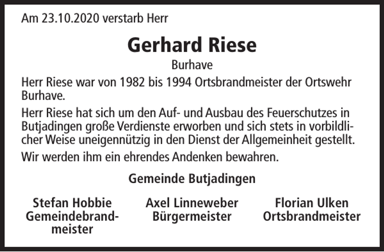 <p>Am 23.10.2020 verstarb Herr</p><p>Gerhard Riese</p><p>Burhave<br />Herr Riese war von 1982 bis 1994 Ortsbrandmeister der Ortswehr<br />Burhave.<br />Herr Riese hat sich um den Auf- und Ausbau des Feuerschutzes in<br />Butjadingen große Verdienste erworben und sich stets in vorbildlicher Weise uneigennützig in den Dienst der Allgemeinheit gestellt.<br />Wir werden ihm ein ehrendes Andenken bewahren.<br />Gemeinde Butjadingen<br />Stefan Hobbie<br />Gemeindebrandmeister</p><p>Axel Linneweber<br />Bürgermeister</p><p>Florian Ulken<br />Ortsbrandmeister</p>