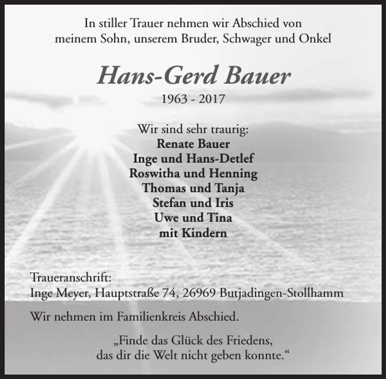 <p>In stiller Trauer nehmen wir Abschied von<br />meinem Sohn, unserem Bruder, Schwager und Onkel</p><p>Hans-Gerd Bauer<br />1963 - 2017</p><p>Wir sind sehr traurig:<br />Renate Bauer<br />Inge und Hans-Detlef<br />Roswitha und Henning<br />Thomas und Tanja<br />Stefan und Iris<br />Uwe und Tina<br />mit Kindern<br />Traueranschrift:<br />Inge Meyer, Hauptstraße 74, 26969 Butjadingen-Stollhamm<br />Wir nehmen im Familienkreis Abschied.<br />„Finde das Glück des Friedens,<br />das dir die Welt nicht geben konnte.“</p>