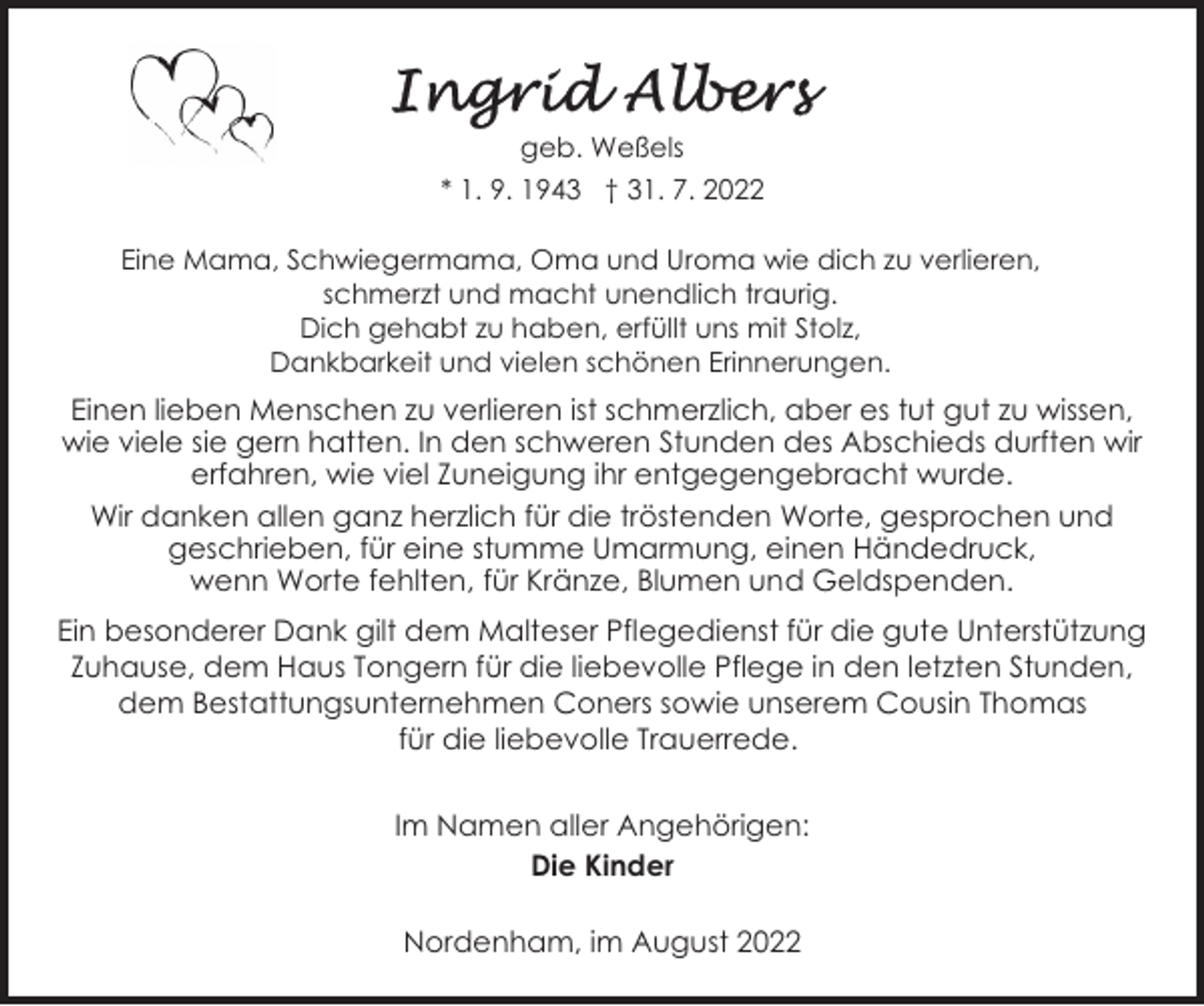 <p>geb. Weßels<br />* 1. 9. 1943 † 31. 7. 2022<br />Eine Mama, Schwiegermama, Oma und Uroma wie dich zu verlieren,<br />schmerzt und macht unendlich traurig.<br />Dich gehabt zu haben, erfüllt uns mit Stolz,<br />Dankbarkeit und vielen schönen Erinnerungen.</p><p>Einen lieben Menschen zu verlieren ist schmerzlich, aber es tut gut zu wissen,<br />wie viele sie gern hatten. In den schweren Stunden des Abschieds durften wir<br />erfahren, wie viel Zuneigung ihr entgegengebracht wurde.<br />Wir danken allen ganz herzlich für die tröstenden Worte, gesprochen und<br />geschrieben, für eine stumme Umarmung, einen Händedruck,<br />wenn Worte fehlten, für Kränze, Blumen und Geldspenden.<br />Ein besonderer Dank gilt dem Malteser Pflegedienst für die gute Unterstützung<br />Zuhause, dem Haus Tongern für die liebevolle Pflege in den letzten Stunden,<br />dem Bestattungsunternehmen Coners sowie unserem Cousin Thomas<br />für die liebevolle Trauerrede.<br />Im Namen aller Angehörigen:<br />Die Kinder<br />Nordenham, im August 2022</p>