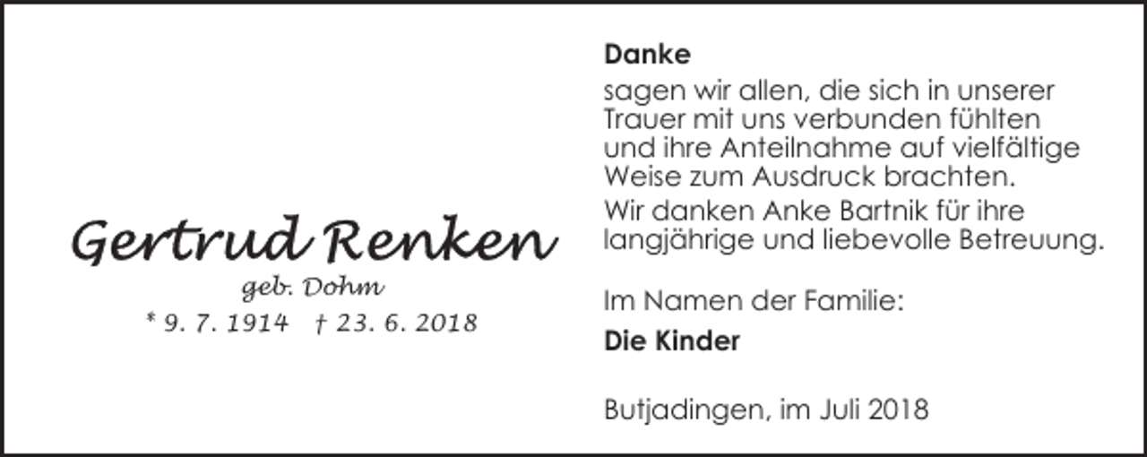<p>Danke<br />sagen wir allen, die sich in unserer<br />Trauer mit uns verbunden fühlten<br />und ihre Anteilnahme auf vielfältige<br />Weise zum Ausdruck brachten.<br />Wir danken Anke Bartnik für ihre<br />langjährige und liebevolle Betreuung.<br />geb. Dohm<br />* 9. 7. 1914</p><p>† 23. 6. 2018</p><p>Im Namen der Familie:<br />Die Kinder<br />Butjadingen, im Juli 2018</p>