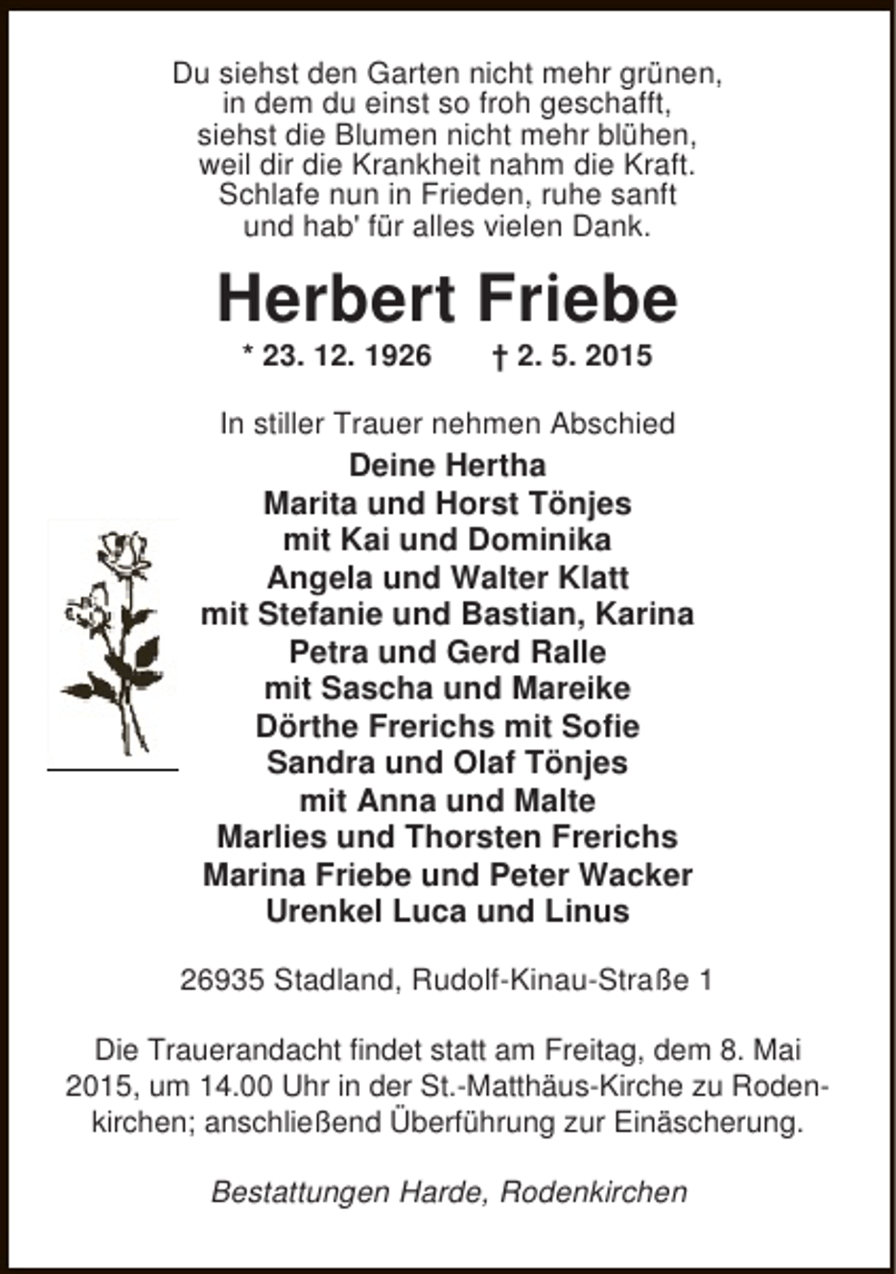 <p>Du siehst den Garten nicht mehr grünen,<br />in dem du einst so froh geschafft,<br />siehst die Blumen nicht mehr blühen,<br />weil dir die Krankheit nahm die Kraft.<br />Schlafe nun in Frieden, ruhe sanft<br />und hab' für alles vielen Dank.</p><p>Herbert Friebe<br />* 23. 12. 1926</p><p>† 2. 5. 2015</p><p>In stiller Trauer nehmen Abschied</p><p>Deine Hertha<br />Marita und Horst Tönjes<br />mit Kai und Dominika<br />Angela und Walter Klatt<br />mit Stefanie und Bastian, Karina<br />Petra und Gerd Ralle<br />mit Sascha und Mareike<br />Dörthe Frerichs mit Sofie<br />Sandra und Olaf Tönjes<br />mit Anna und Malte<br />Marlies und Thorsten Frerichs<br />Marina Friebe und Peter Wacker<br />Urenkel Luca und Linus<br />26935 Stadland, Rudolf-Kinau-Straße 1<br />Die Trauerandacht findet statt am Freitag, dem 8. Mai<br />2015, um 14.00 Uhr in der St.-Matthäus-Kirche zu Rodenkirchen; anschließend Überführung zur Einäscherung.<br />Bestattungen Harde, Rodenkirchen</p>