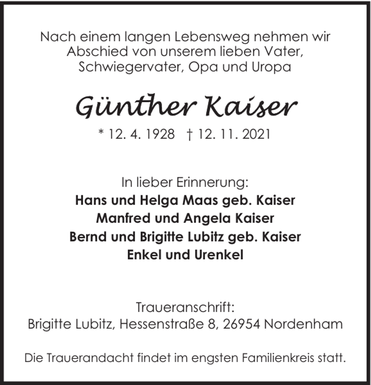 <p>Nach einem langen Lebensweg nehmen wir<br />Abschied von unserem lieben Vater,<br />Schwiegervater, Opa und Uropa</p>
<p>* 12. 4. 1928 † 12. 11. 2021<br />In lieber Erinnerung:<br />Hans und Helga Maas geb. Kaiser<br />Manfred und Angela Kaiser<br />Bernd und Brigitte Lubitz geb. Kaiser<br />Enkel und Urenkel</p>
<p>Traueranschrift:<br />Brigitte Lubitz, Hessenstraße 8, 26954 Nordenham<br />Die Trauerandacht findet im engsten Familienkreis statt.</p>