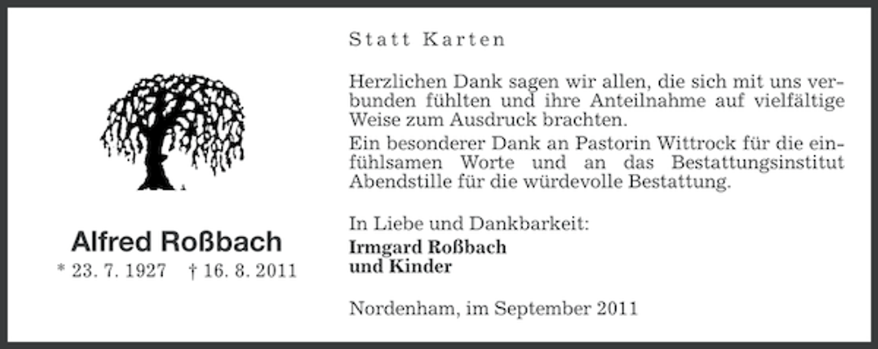 <p>Statt Karten<br />Herzlichen Dank sagen wir allen, die sich mit uns verbunden fühlten und ihre Anteilnahme auf vielfältige<br />Weise zum Ausdruck brachten.<br />Ein besonderer Dank an Pastorin Wittrock für die einfühlsamen Worte und an das Bestattungsinstitut<br />Abendstille für die würdevolle Bestattung.</p><p>Alfred Roßbach<br />* 23. 7. 1927</p><p>† 16. 8. 2011</p><p>In Liebe und Dankbarkeit:<br />Irmgard Roßbach<br />und Kinder<br />Nordenham, im September 2011</p>
