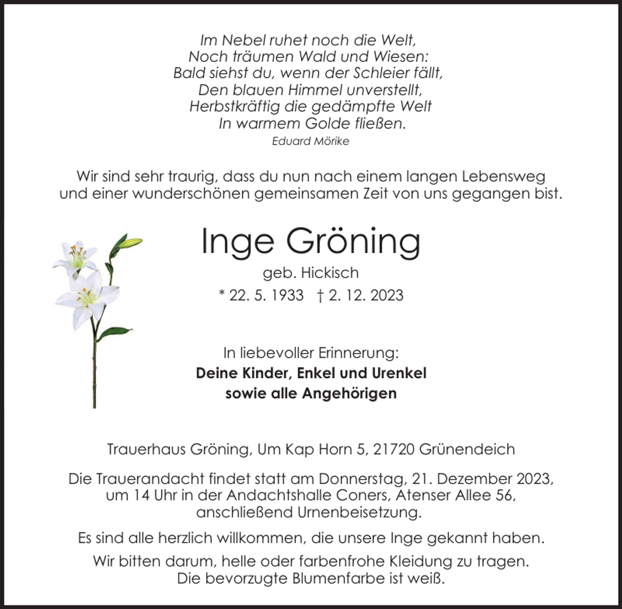 <p>Im Nebel ruhet noch die Welt,<br />Noch träumen Wald und Wiesen:<br />Bald siehst du, wenn der Schleier fällt,<br />Den blauen Himmel unverstellt,<br />Herbstkräftig die gedämpfte Welt<br />In warmem Golde fließen.<br />Eduard Mörike</p><p>Wir sind sehr traurig, dass du nun nach einem langen Lebensweg<br />und einer wunderschönen gemeinsamen Zeit von uns gegangen bist.</p><p>Inge Gröning<br />geb. Hickisch<br />* 22. 5. 1933 † 2. 12. 2023</p><p>In liebevoller Erinnerung:<br />Deine Kinder, Enkel und Urenkel<br />sowie alle Angehörigen<br />Trauerhaus Gröning, Um Kap Horn 5, 21720 Grünendeich<br />Die Trauerandacht findet statt am Donnerstag, 21. Dezember 2023,<br />um 14 Uhr in der Andachtshalle Coners, Atenser Allee 56,<br />anschließend Urnenbeisetzung.<br />Es sind alle herzlich willkommen, die unsere Inge gekannt haben.<br />Wir bitten darum, helle oder farbenfrohe Kleidung zu tragen.<br />Die bevorzugte Blumenfarbe ist weiß.</p>