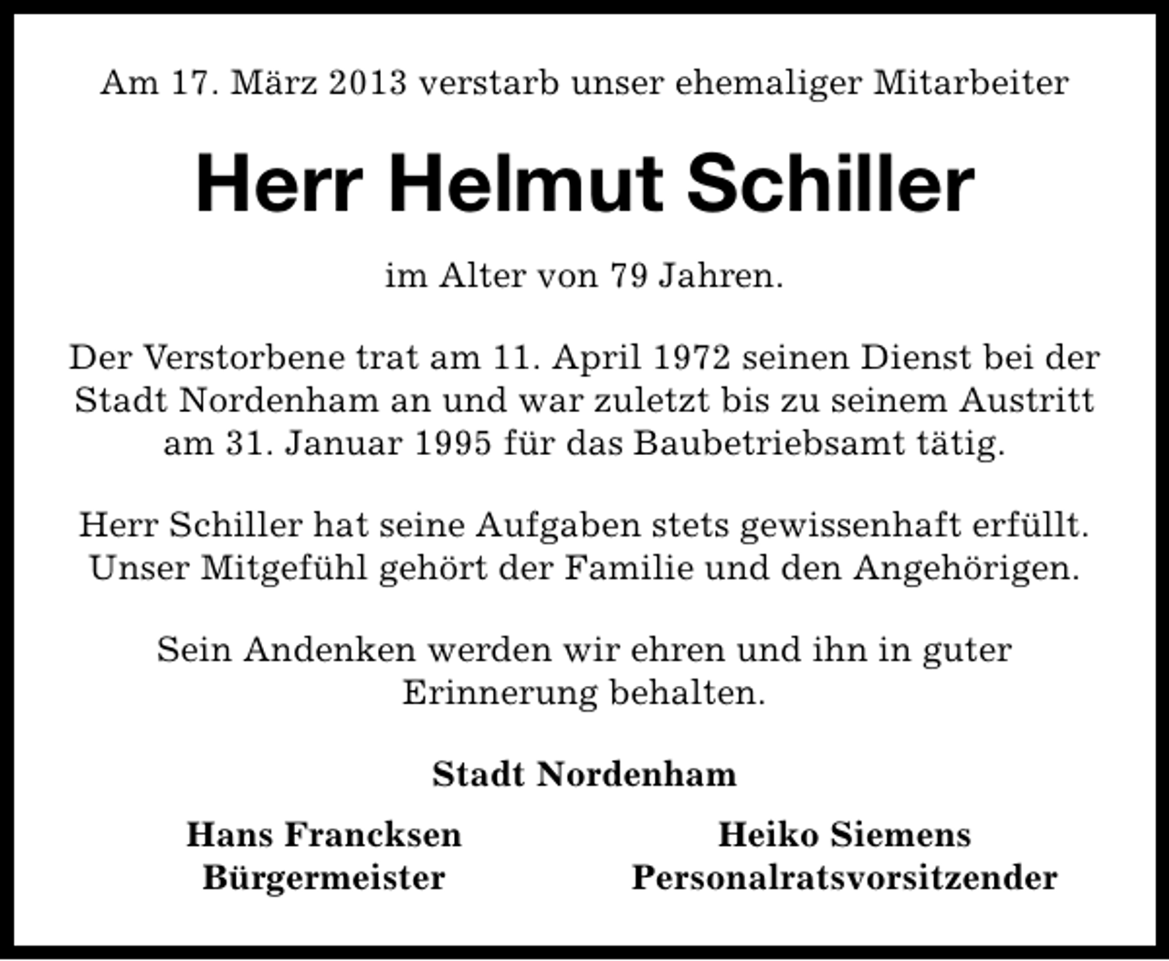 <p>Am 17. März 2013 verstarb unser ehemaliger Mitarbeiter</p><p>Herr Helmut Schiller<br />im Alter von 79 Jahren.<br />Der Verstorbene trat am 11. April 1972 seinen Dienst bei der<br />Stadt Nordenham an und war zuletzt bis zu seinem Austritt<br />am 31. Januar 1995 für das Baubetriebsamt tätig.<br />Herr Schiller hat seine Aufgaben stets gewissenhaft erfüllt.<br />Unser Mitgefühl gehört der Familie und den Angehörigen.<br />Sein Andenken werden wir ehren und ihn in guter<br />Erinnerung behalten.<br />Stadt Nordenham<br />Hans Francksen<br />Bürgermeister</p><p>Heiko Siemens<br />Personalratsvorsitzender</p>