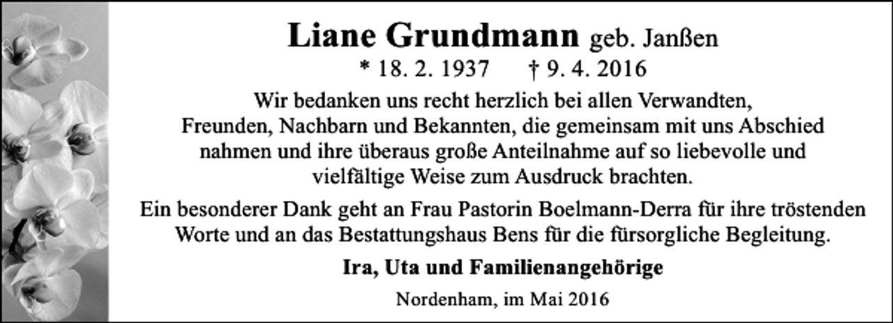<p>Liane Grundmann geb. Janßen<br />* 18. 2. 1937</p><p>† 9. 4. 2016</p><p>Wir bedanken uns recht herzlich bei allen Verwandten,<br />Freunden, Nachbarn und Bekannten, die gemeinsam mit uns Abschied<br />nahmen und ihre überaus große Anteilnahme auf so liebevolle und<br />vielfältige Weise zum Ausdruck brachten.<br />Ein besonderer Dank geht an Frau Pastorin Boelmann-Derra für ihre tröstenden<br />Worte und an das Bestattungshaus Bens für die fürsorgliche Begleitung.<br />Ira, Uta und Familienangehörige<br />Nordenham, im Mai 2016</p>
