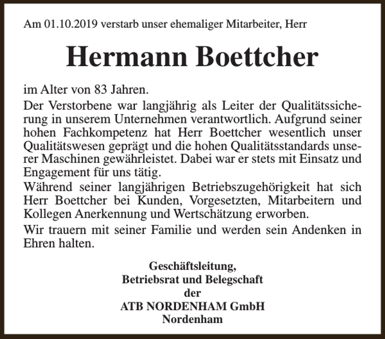 <p>Am 01.10.2019 verstarb unser ehemaliger Mitarbeiter, Herr</p><p>Hermann Boettcher<br />im Alter von 83 Jahren.<br />Der Verstorbene war langjährig als Leiter der Qualitätssicherung in unserem Unternehmen verantwortlich. Aufgrund seiner<br />hohen Fachkompetenz hat Herr Boettcher wesentlich unser<br />Qualitätswesen geprägt und die hohen Qualitätsstandards unserer Maschinen gewährleistet. Dabei war er stets mit Einsatz und<br />Engagement für uns tätig.<br />Während seiner langjährigen Betriebszugehörigkeit hat sich<br />Herr Boettcher bei Kunden, Vorgesetzten, Mitarbeitern und<br />Kollegen Anerkennung und Wertschätzung erworben.<br />Wir trauern mit seiner Familie und werden sein Andenken in<br />Ehren halten.<br />Geschäftsleitung,<br />Betriebsrat und Belegschaft<br />der<br />ATB NORDENHAM GmbH<br />Nordenham</p>