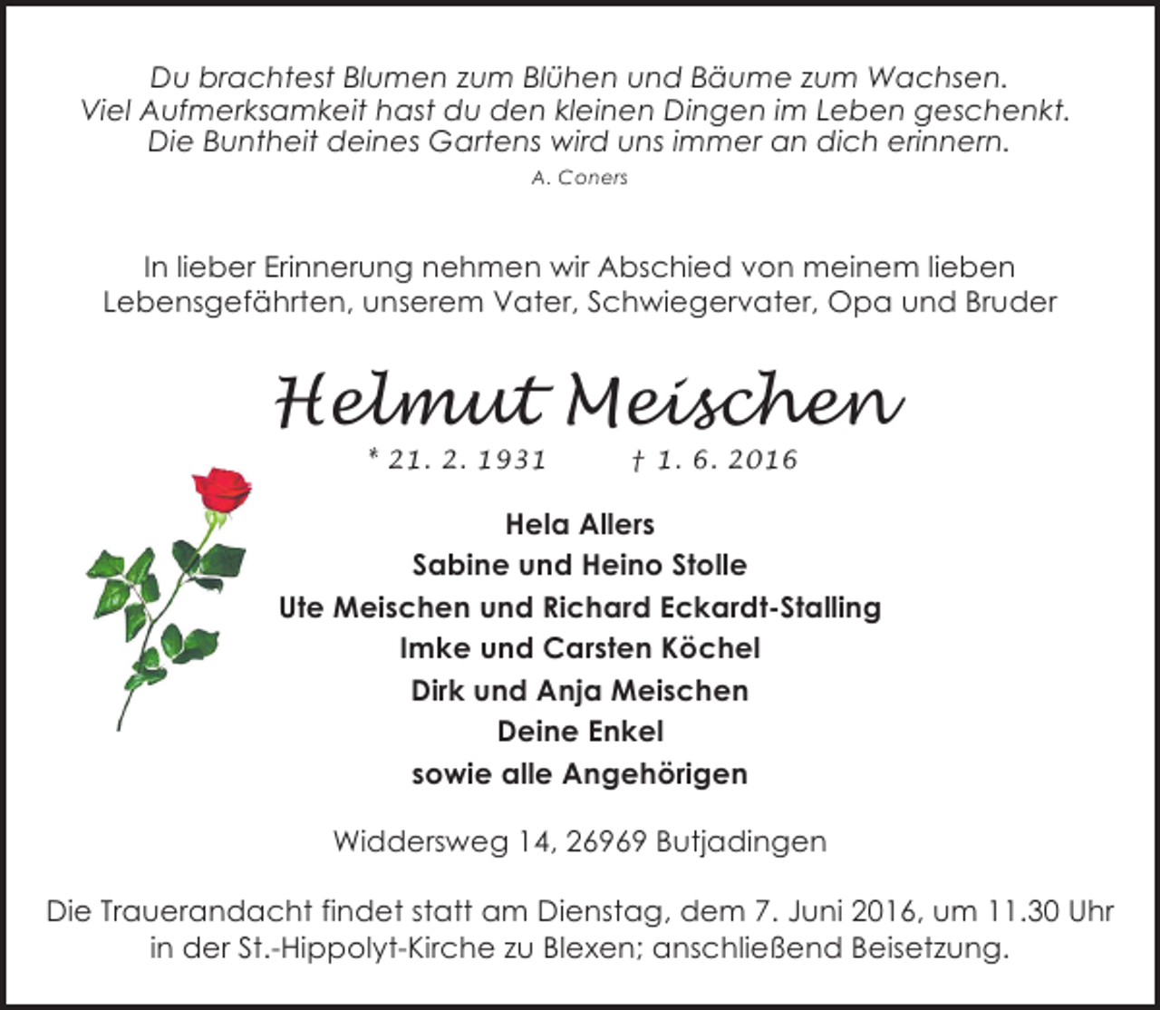 <p>Du brachtest Blumen zum Blühen und Bäume zum Wachsen.<br />Viel Aufmerksamkeit hast du den kleinen Dingen im Leben geschenkt.<br />Die Buntheit deines Gartens wird uns immer an dich erinnern.<br />A. Coners</p><p>In lieber Erinnerung nehmen wir Abschied von meinem lieben<br />Lebensgefährten, unserem Vater, Schwiegervater, Opa und Bruder</p><p>Helmut Meischen<br />* 21. 2. 1931</p><p>† 1. 6. 2016</p><p>Hela Allers<br />Sabine und Heino Stolle<br />Ute Meischen und Richard Eckardt-Stalling<br />Imke und Carsten Köchel<br />Dirk und Anja Meischen<br />Deine Enkel<br />sowie alle Angehörigen<br />Widdersweg 14, 26969 Butjadingen<br />Die Trauerandacht findet statt am Dienstag, dem 7. Juni 2016, um 11.30 Uhr<br />in der St.-Hippolyt-Kirche zu Blexen; anschließend Beisetzung.</p>