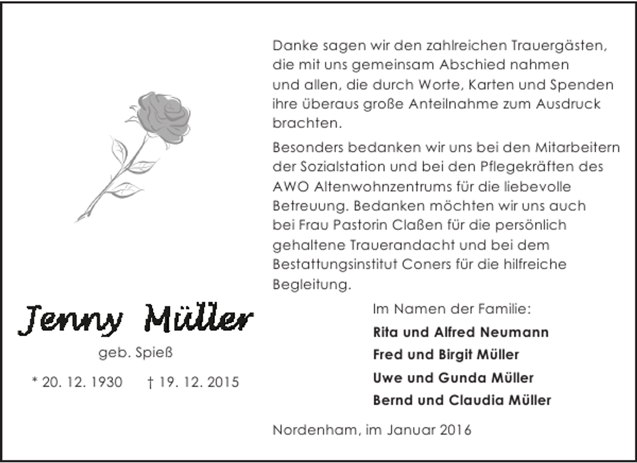 <p>Danke sagen wir den zahlreichen Trauergästen,<br />die mit uns gemeinsam Abschied nahmen<br />und allen, die durch Worte, Karten und Spenden<br />ihre überaus große Anteilnahme zum Ausdruck<br />brachten.<br />Besonders bedanken wir uns bei den Mitarbeitern<br />der Sozialstation und bei den Pflegekräften des<br />AWO Altenwohnzentrums für die liebevolle<br />Betreuung. Bedanken möchten wir uns auch<br />bei Frau Pastorin Claßen für die persönlich<br />gehaltene Trauerandacht und bei dem<br />Bestattungsinstitut Coners für die hilfreiche<br />Begleitung.<br />Im Namen der Familie:<br />Rita und Alfred Neumann<br />geb. Spieß<br />* 20. 12. 1930</p>
<p>† 19. 12. 2015</p>
<p>Fred und Birgit Müller<br />Uwe und Gunda Müller<br />Bernd und Claudia Müller<br />Nordenham, im Januar 2016</p>