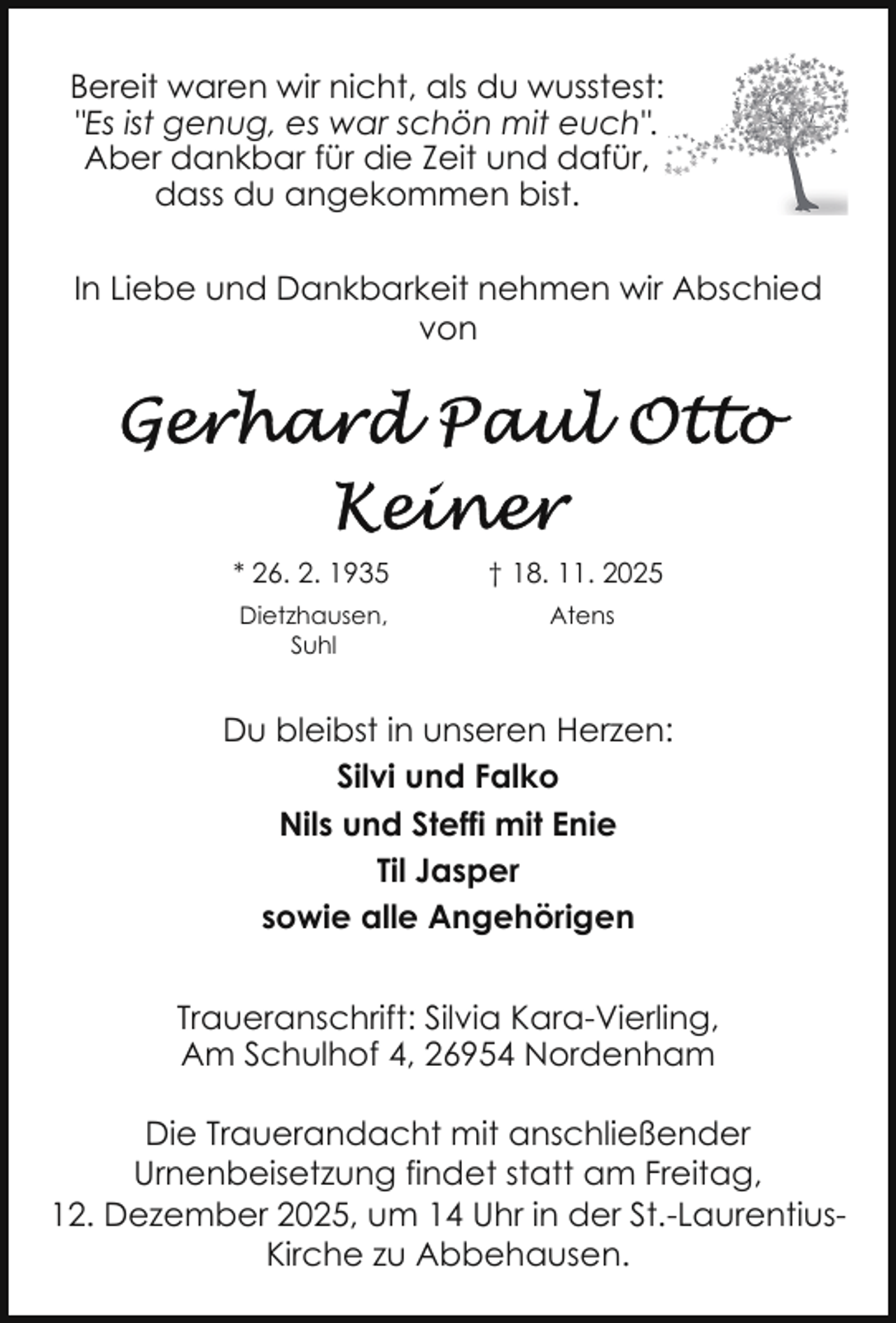 <p>Bereit waren wir nicht, als du wusstest:<br />"Es ist genug, es war schön mit euch".<br />Aber dankbar für die Zeit und dafür,<br />dass du angekommen bist.<br />In Liebe und Dankbarkeit nehmen wir Abschied<br />von</p>
<p>* 26. 2. 1935</p>
<p>† 18. 11. 2025</p>
<p>Dietzhausen,<br />Suhl</p>
<p>Atens</p>
<p>Du bleibst in unseren Herzen:<br />Silvi und Falko<br />Nils und Steffi mit Enie<br />Til Jasper<br />sowie alle Angehörigen<br />Traueranschrift: Silvia Kara-Vierling,<br />Am Schulhof 4, 26954 Nordenham<br />Die Trauerandacht mit anschließender<br />Urnenbeisetzung findet statt am Freitag,<br />12. Dezember 2025, um 14 Uhr in der St.-LaurentiusKirche zu Abbehausen.</p>