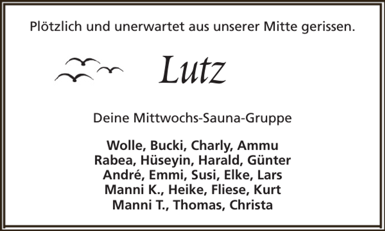 <p>Plötzlich und unerwartet aus unserer Mitte gerissen.</p><p>Lutz</p><p>Deine Mittwochs-Sauna-Gruppe<br />Wolle, Bucki, Charly, Ammu<br />Rabea, Hüseyin, Harald, Günter<br />André, Emmi, Susi, Elke, Lars<br />Manni K., Heike, Fliese, Kurt<br />Manni T., Thomas, Christa</p>