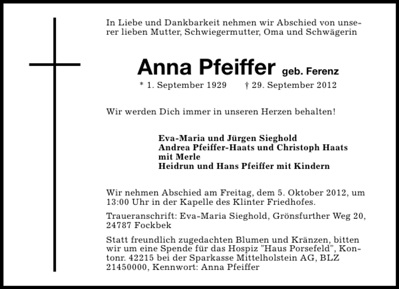 <p>In Liebe und Dankbarkeit nehmen wir Abschied von unserer lieben Mutter, Schwiegermutter, Oma und Schwägerin</p><p>Anna Pfeiffer geb. Ferenz<br />* 1. September 1929</p><p>† 29. September 2012</p><p>Wir werden Dich immer in unseren Herzen behalten!<br />Eva-Maria und Jürgen Sieghold<br />Andrea Pfeiffer-Haats und Christoph Haats<br />mit Merle<br />Heidrun und Hans Pfeiffer mit Kindern<br />Wir nehmen Abschied am Freitag, dem 5. Oktober 2012, um<br />13:00 Uhr in der Kapelle des Klinter Friedhofes.<br />Traueranschrift: Eva-Maria Sieghold, Grönsfurther Weg 20,<br />24787 Fockbek<br />Statt freundlich zugedachten Blumen und Kränzen, bitten<br />wir um eine Spende für das Hospiz "Haus Porsefeld", Kontonr. 42215 bei der Sparkasse Mittelholstein AG, BLZ<br />21450000, Kennwort: Anna Pfeiffer</p>