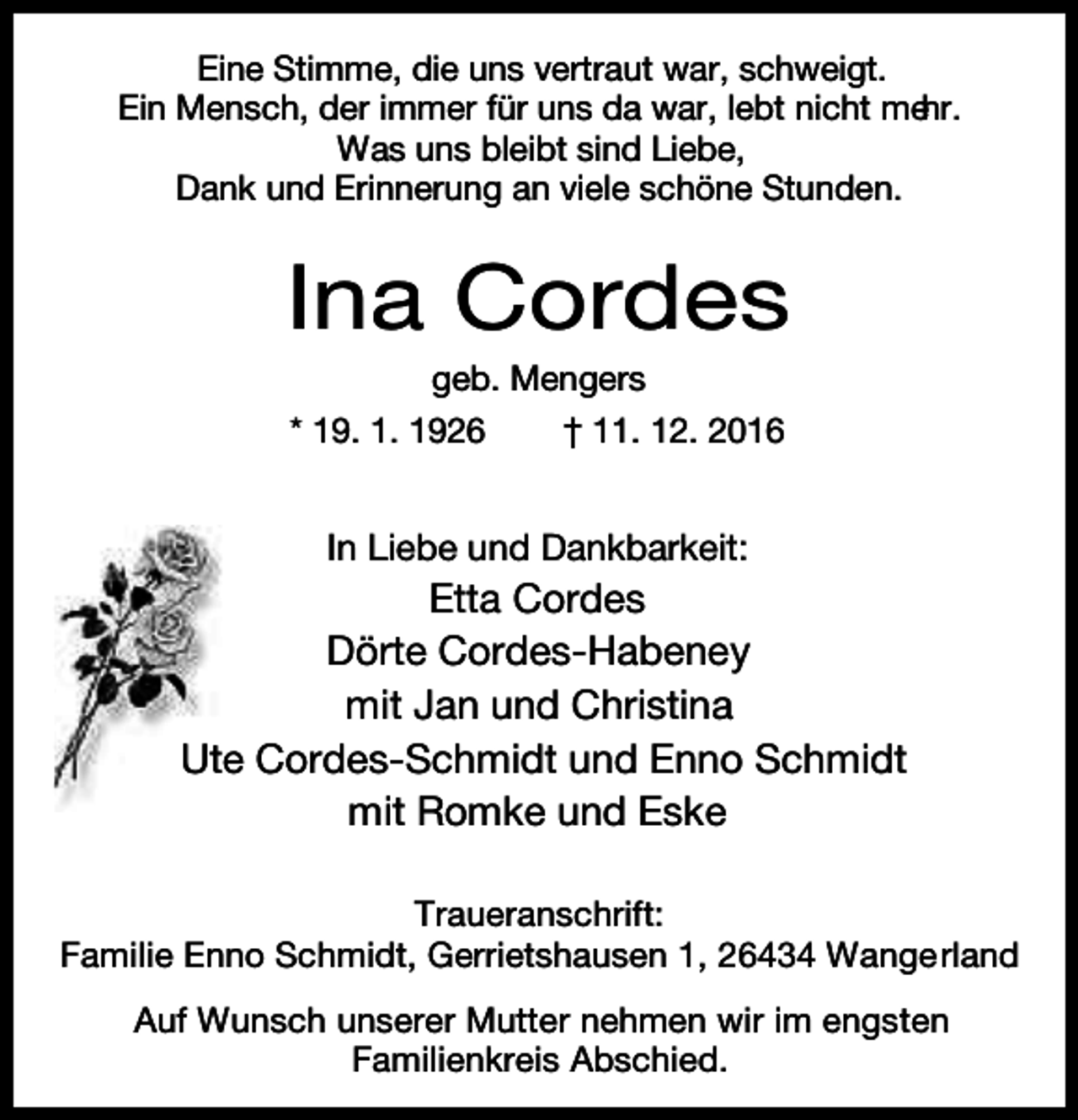 <p>Eine Stimme, die uns vertraut war, schweigt.<br />Ein Mensch, der immer für uns da war, lebt nicht mehr.<br />Was uns bleibt sind Liebe,<br />Dank und Erinnerung an viele schöne Stunden.</p><p>Ina Cordes<br />geb. Mengers<br />* 19. 1. 1926<br />† 11. 12. 2016</p><p>In Liebe und Dankbarkeit:</p><p>Etta Cordes<br />Dörte Cordes-Habeney<br />mit Jan und Christina<br />Ute Cordes-Schmidt und Enno Schmidt<br />mit Romke und Eske<br />Traueranschrift:<br />Familie Enno Schmidt, Gerrietshausen 1, 26434 Wange rland<br />Auf Wunsch unserer Mutter nehmen wir im engsten<br />Familienkreis Abschied.</p>