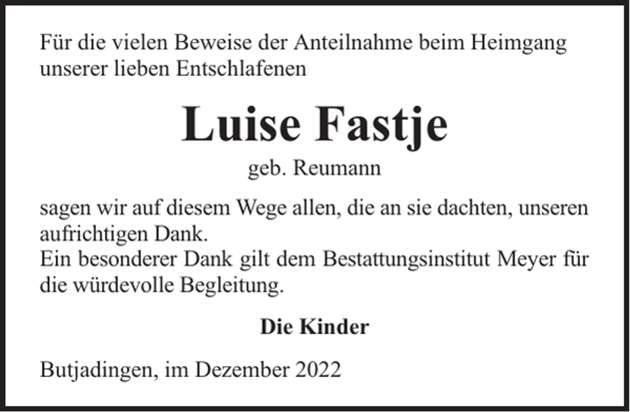 <p>Für die vielen Beweise der Anteilnahme beim Heimgang<br />unserer lieben Entschlafenen</p><p>Luise Fastje<br />geb. Reumann</p><p>sagen wir auf diesem Wege allen, die an sie dachten, unseren<br />aufrichtigen Dank.<br />Ein besonderer Dank gilt dem Bestattungsinstitut Meyer für<br />die würdevolle Begleitung.<br />Die Kinder<br />Butjadingen, im Dezember 2022</p>