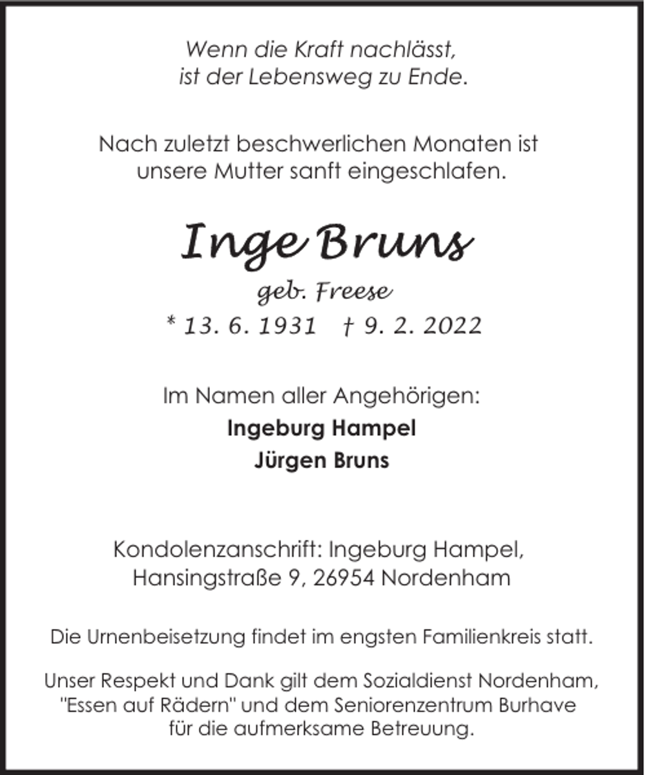 <p>Wenn die Kraft nachlässt,<br />ist der Lebensweg zu Ende.<br />Nach zuletzt beschwerlichen Monaten ist<br />unsere Mutter sanft eingeschlafen.</p>
<p>geb. Freese<br />* 13. 6. 1931</p>
<p>† 9. 2. 2022</p>
<p>Im Namen aller Angehörigen:<br />Ingeburg Hampel<br />Jürgen Bruns</p>
<p>Kondolenzanschrift: Ingeburg Hampel,<br />Hansingstraße 9, 26954 Nordenham<br />Die Urnenbeisetzung findet im engsten Familienkreis statt.<br />Unser Respekt und Dank gilt dem Sozialdienst Nordenham,<br />"Essen auf Rädern" und dem Seniorenzentrum Burhave<br />für die aufmerksame Betreuung.</p>
