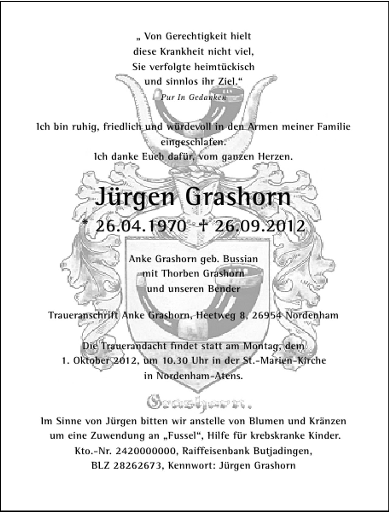 <p>„ Von Gerechtigkeit hielt<br />diese Krankheit nicht viel,<br />Sie verfolgte heimtückisch<br />und sinnlos ihr Ziel.“<br />Pur In Gedanken</p>
<p>Ich bin ruhig, friedlich und würdevoll in den Armen meiner Familie<br />eingeschlafen.<br />Ich danke Euch dafür, vom ganzen Herzen.</p>
<p>Jürgen Grashorn<br />* 26.04.1970</p>
<p>† 26.09.2012<br />Anke Grashorn geb. Bussian<br />mit Thorben Grashorn<br />und unseren Bender<br />Traueranschrift Anke Grashorn, Heetweg 8, 26954 Nordenham<br />Die Trauerandacht ﬁndet statt am Montag, dem<br />1. Oktober 2012, um 10.30 Uhr in der St.-Marien-Kirche<br />in Nordenham-Atens.</p>
<p>Im Sinne von Jürgen bitten wir anstelle von Blumen und Kränzen<br />um eine Zuwendung an „Fussel“, Hilfe für krebskranke Kinder.<br />Kto.-Nr. 2420000000, Raiffeisenbank Butjadingen,<br />BLZ 28262673, Kennwort: Jürgen Grashorn</p>