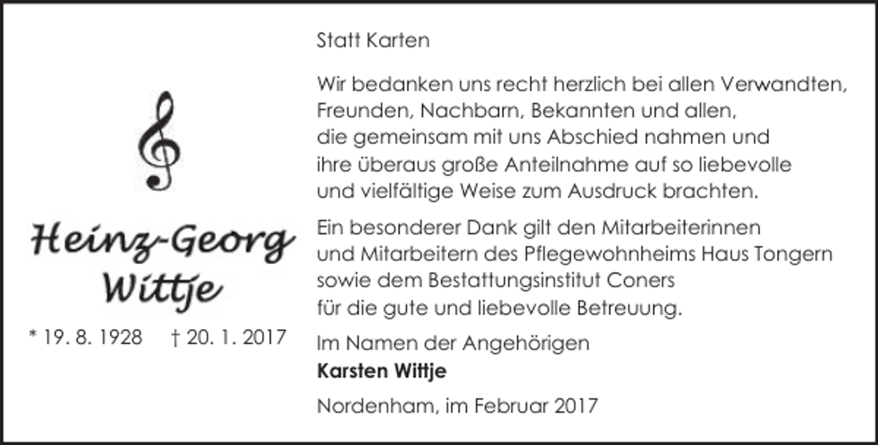 <p>Statt Karten<br />Wir bedanken uns recht herzlich bei allen Verw<br />r andten,<br />Freunden, Nachbarn, Bekannten und allen,<br />die gemeinsam mit uns Abschied nahmen und<br />ihre überaus große Anteilnahme auf so liebevolle<br />und vielfältige Weise zum Ausdruck brachten.<br />Ein besonderer Dank gilt den Mitarbeiterinnen<br />und Mitarbeitern des Pflegewohnheims Haus Tongern<br />sowie dem Bestattungsinstitut Coners<br />für die gute und liebevolle Betreuung.<br />* 19. 8. 1928</p><p>† 20. 1. 2017</p><p>Im Namen der Angehörigen<br />Karsten Wittje<br />Nordenham, im Februar 2017</p>