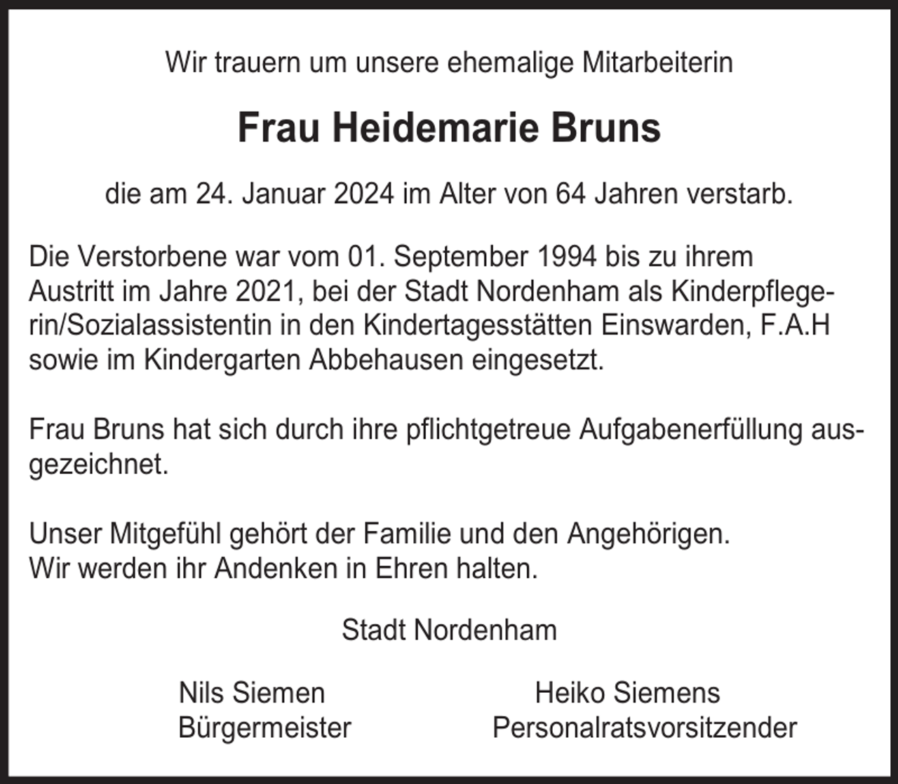 <p>Wir trauern um unsere ehemalige Mitarbeiterin</p><p>Frau Heidemarie Bruns<br />die am 24. Januar 2024 im Alter von 64 Jahren verstarb.<br />Die Verstorbene war vom 01. September 1994 bis zu ihrem<br />Austritt im Jahre 2021, bei der Stadt Nordenham als Kinderpflegerin/Sozialassistentin in den Kindertagesstätten Einswarden, F.A.H<br />sowie im Kindergarten Abbehausen eingesetzt.<br />Frau Bruns hat sich durch ihre pflichtgetreue Aufgabenerfüllung ausgezeichnet.<br />Unser Mitgefühl gehört der Familie und den Angehörigen.<br />Wir werden ihr Andenken in Ehren halten.<br />Stadt Nordenham<br />Nils Siemen<br />Bürgermeister</p><p>Heiko Siemens<br />Personalratsvorsitzender</p>