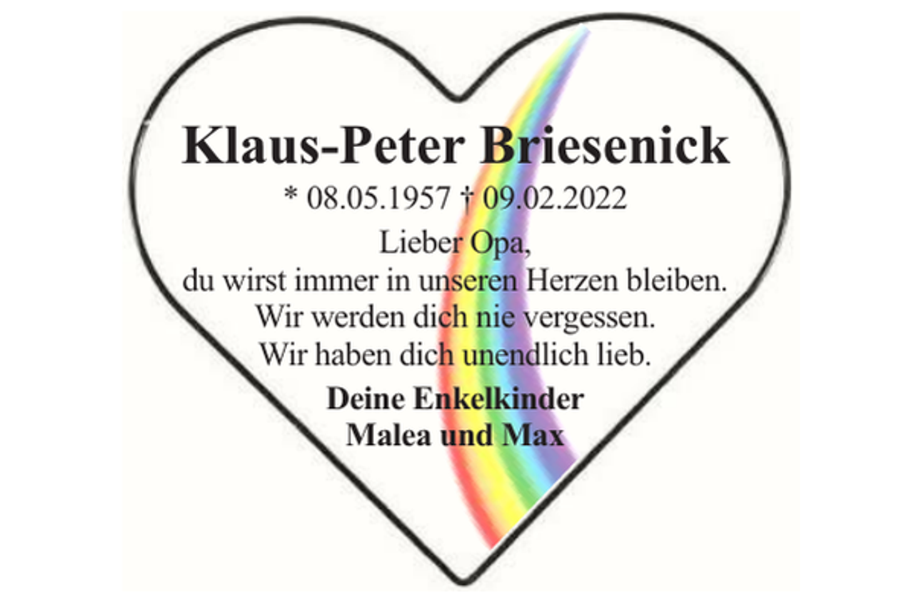 <p>Klaus-Peter Briesenick<br />* 08.05.1957 † 09.02.2022<br />Lieber Opa,<br />du wirst immer in unseren Herzen bleiben.<br />Wir werden dich nie vergessen.<br />Wir haben dich unendlich lieb.<br />Deine Enkelkinder<br />Malea und Max</p>