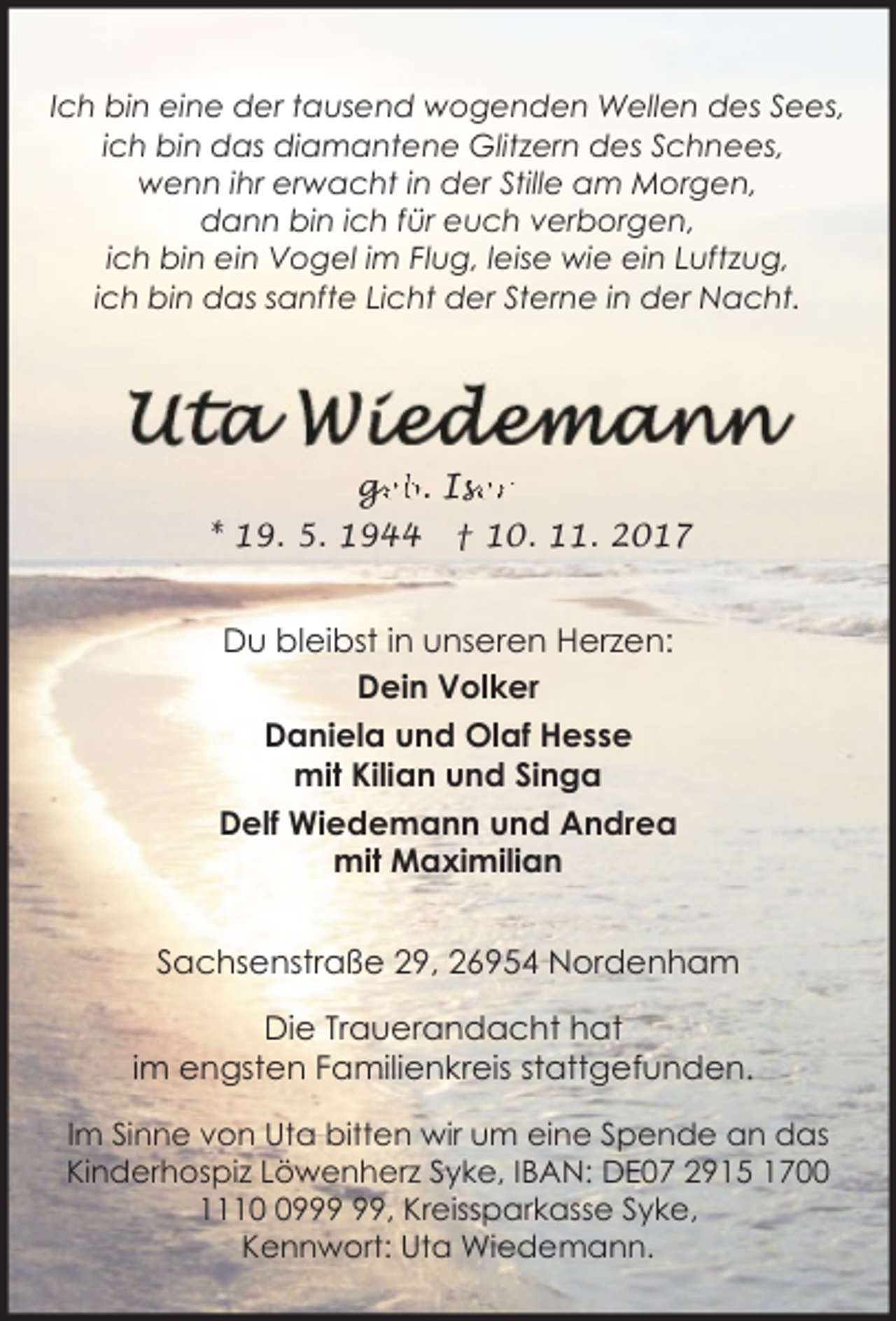 <p>Ich bin eine der tausend wogenden Wellen des Sees,<br />ich bin das diamantene Glitzern des Schnees,<br />wenn ihr erwacht in der Stille am Morgen,<br />dann bin ich für euch verborgen,<br />ich bin ein Vogel im Flug, leise wie ein Luftzug,<br />ich bin das sanfte Licht der Sterne in der Nacht.</p>
<p>ge<br />g<br />eb. Ise<br />ser<br />* 19. 5. 1944</p>
<p>† 10. 11. 2017</p>
<p>Du bleibst in unseren Herzen:<br />Dein Volker<br />Daniela und Olaf Hesse<br />mit Kilian und Singa<br />Delf Wiedemann und Andrea<br />mit Maximilian<br />Sachsenstraße 29, 26954 Nordenham<br />Die Trauerandacht hat<br />im engsten Familienkreis stattgefunden.<br />Im Sinne von Uta bitten wir um eine Spende an das<br />Kinderhospiz Löwenherz Syke, IBAN: DE07 2915 1700<br />1119, Kreissparkasse Syke,<br />Kennwort: Uta Wiedemann.</p>