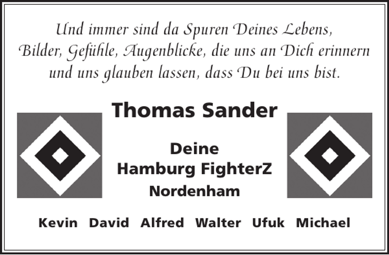 <p>Und immer sind da Spuren Deines Lebens,<br />Bilder, Gefühle, Augenblicke, die uns an Dich erinnern<br />und uns glauben lassen, dass Du bei uns bist.</p><p>Thomas Sander<br />Deine<br />Hamburg FighterZ<br />Nordenham<br />Kevin David Alfred Walter Ufuk Michael</p>