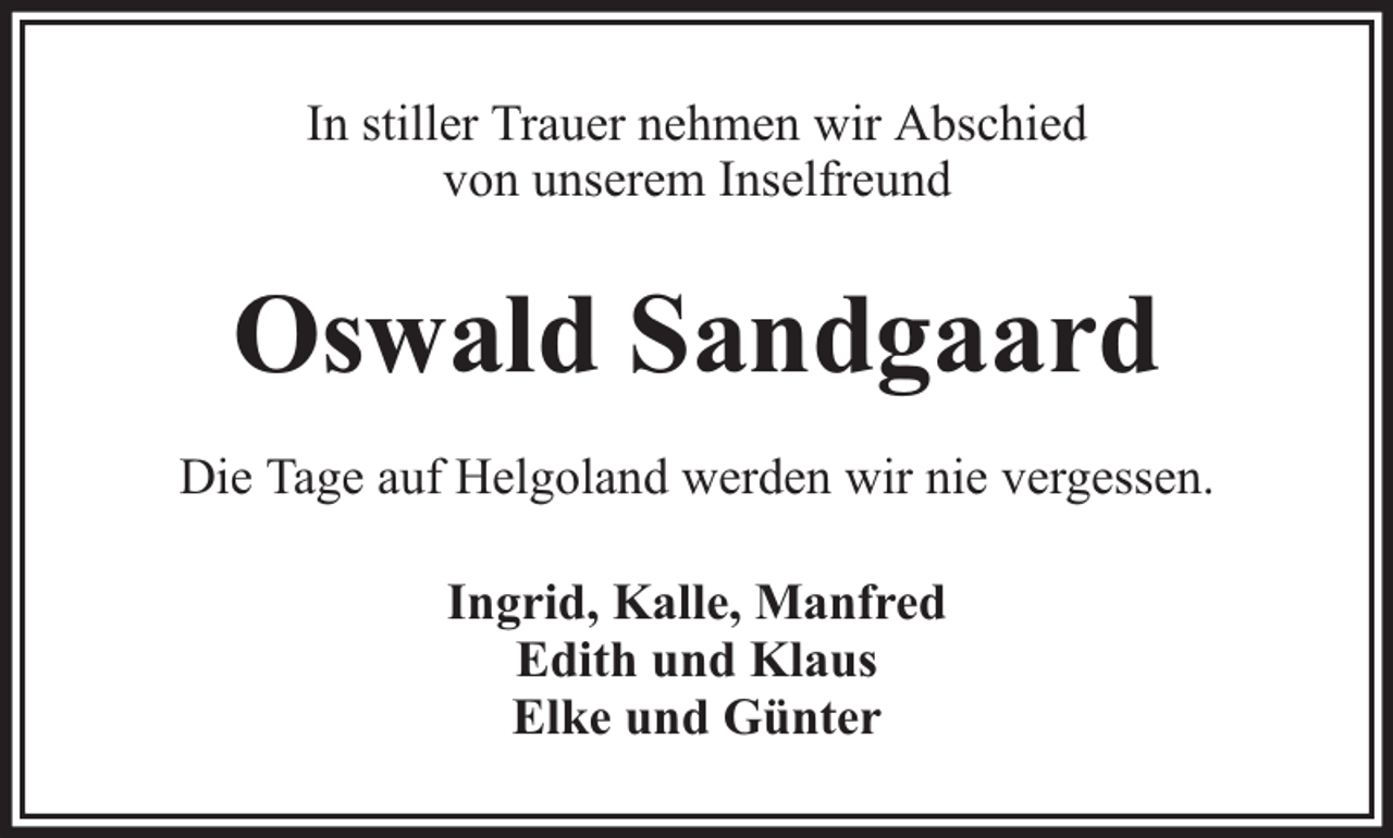 <p>In stiller Trauer nehmen wir Abschied<br />von unserem Inselfreund</p><p>Oswald Sandgaard<br />Die Tage auf Helgoland werden wir nie vergessen.<br />Ingrid, Kalle, Manfred<br />Edith und Klaus<br />Elke und Günter</p>