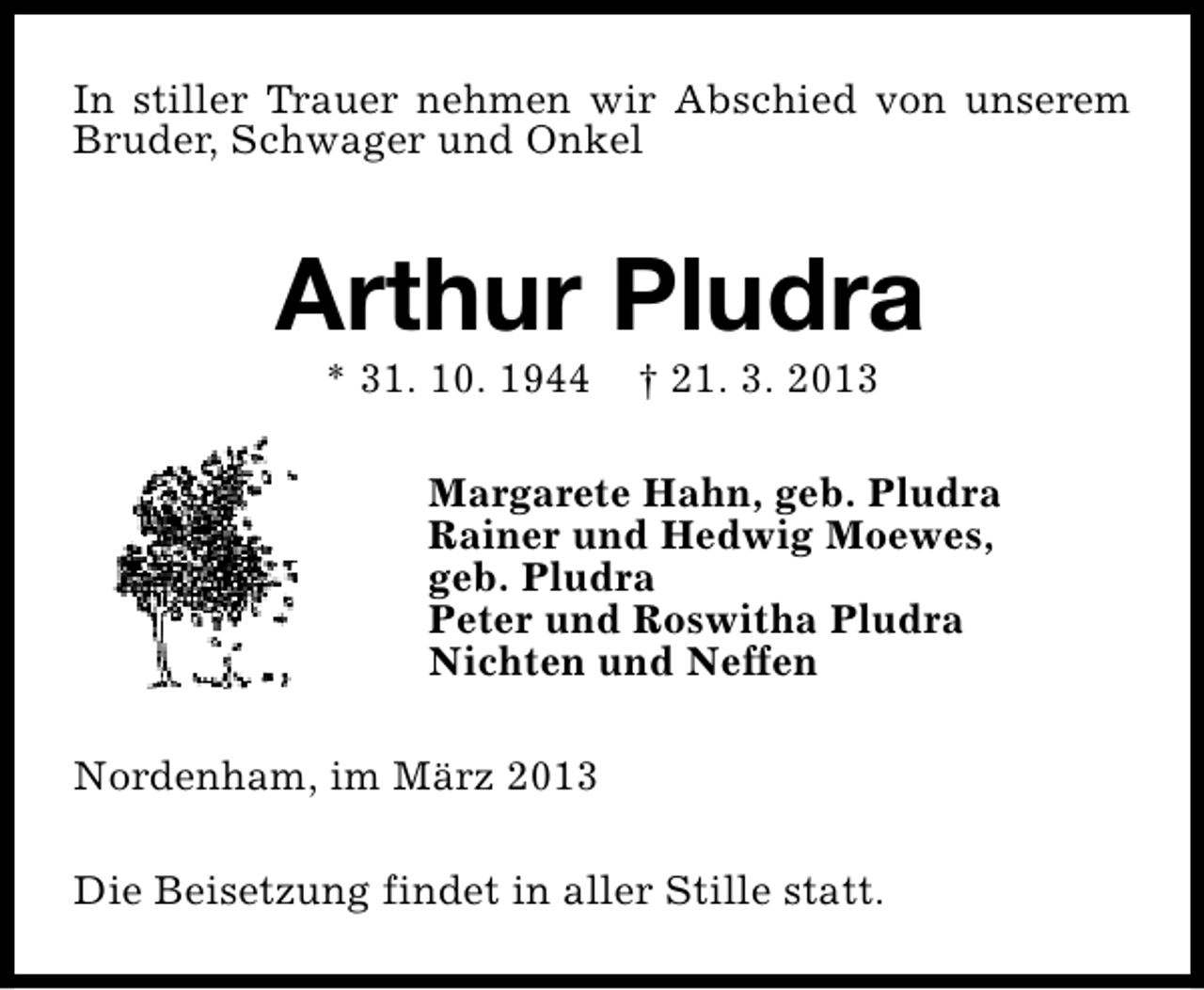 <p>In stiller Trauer nehmen wir Abschied von unserem<br />Bruder, Schwager und Onkel</p><p>Arthur Pludra<br />* 31. 10. 1944</p><p>† 21. 3. 2013</p><p>Margarete Hahn, geb. Pludra<br />Rainer und Hedwig Moewes,<br />geb. Pludra<br />Peter und Roswitha Pludra<br />Nichten und Neffen<br />Nordenham, im März 2013<br />Die Beisetzung findet in aller Stille statt.</p>