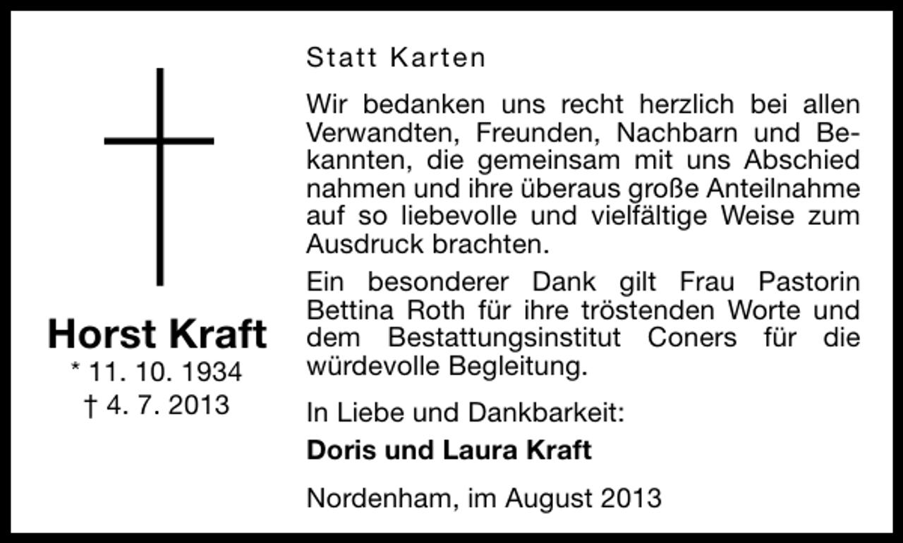 <p>Statt Karten</p><p>Horst Kraft<br />* 11. 10. 1934<br />† 4. 7. 2013</p><p>Wir bedanken uns recht herzlich bei allen<br />Verwandten, Freunden, Nachbarn und Bekannten, die gemeinsam mit uns Abschied<br />nahmen und ihre überaus große Anteilnahme<br />auf so liebevolle und vielfältige Weise zum<br />Ausdruck brachten.<br />Ein besonderer Dank gilt Frau Pastorin<br />Bettina Roth für ihre tröstenden Worte und<br />dem Bestattungsinstitut Coners für die<br />würdevolle Begleitung.<br />In Liebe und Dankbarkeit:<br />Doris und Laura Kraft<br />Nordenham, im August 2013</p>
