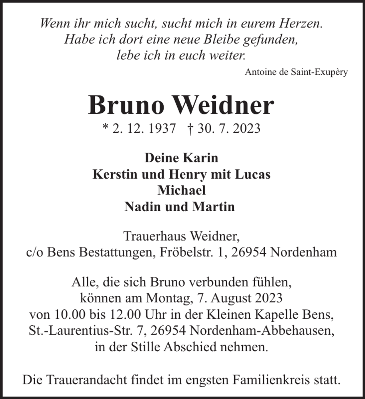 <p>Wenn ihr mich sucht, sucht mich in eurem Herzen.<br />Habe ich dort eine neue Bleibe gefunden,<br />lebe ich in euch weiter.<br />Antoine de Saint-Exupèry</p><p>Bruno Weidner<br />* 2. 12. 1937 † 30. 7. 2023</p><p>Deine Karin<br />Kerstin und Henry mit Lucas<br />Michael<br />Nadin und Martin<br />Trauerhaus Weidner,<br />c/o Bens Bestattungen, Fröbelstr. 1, 26954 Nordenham<br />Alle, die sich Bruno verbunden fühlen,<br />können am Montag, 7. August 2023<br />von 10.00 bis 12.00 Uhr in der Kleinen Kapelle Bens,<br />St.-Laurentius-Str. 7, 26954 Nordenham-Abbehausen,<br />in der Stille Abschied nehmen.<br />Die Trauerandacht findet im engsten Familienkreis statt.</p>