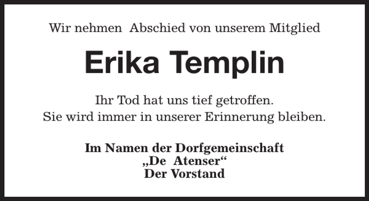 <p>Wir nehmen Abschied von unserem Mitglied</p><p>Erika Templin<br />Ihr Tod hat uns tief getroffen.<br />Sie wird immer in unserer Erinnerung bleiben.<br />Im Namen der Dorfgemeinschaft<br />„De Atenser“<br />Der Vorstand</p>
