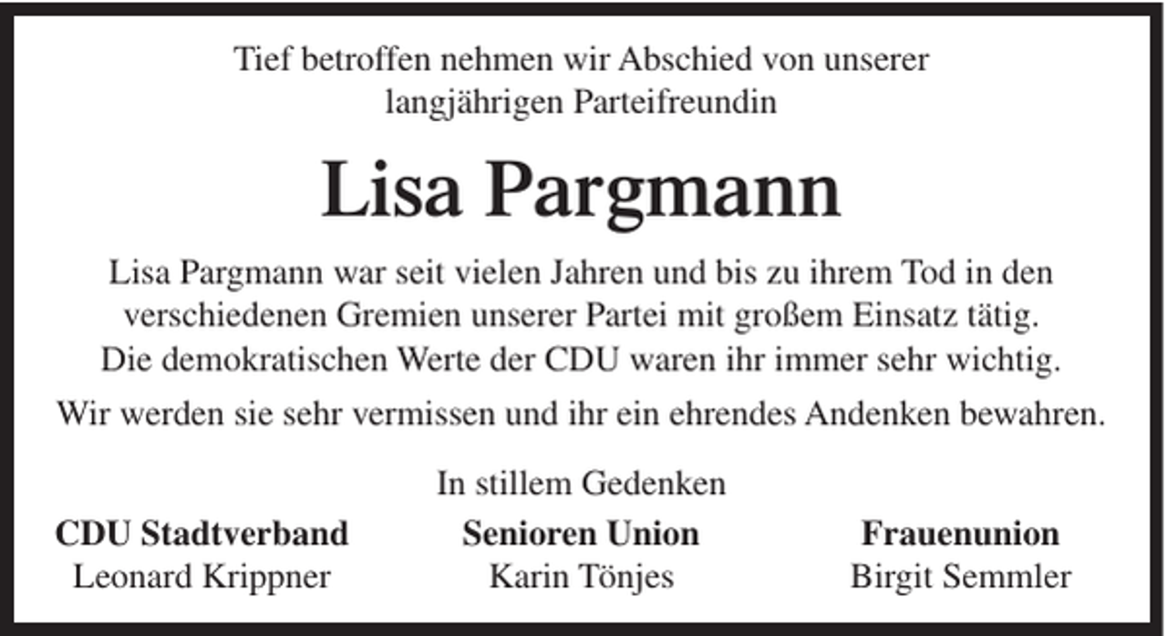 <p>Tief betroffen nehmen wir Abschied von unserer<br />langjährigen Parteifreundin</p><p>Lisa Pargmann<br />Lisa Pargmann war seit vielen Jahren und bis zu ihrem Tod in den<br />verschiedenen Gremien unserer Partei mit großem Einsatz tätig.<br />Die demokratischen Werte der CDU waren ihr immer sehr wichtig.<br />Wir werden sie sehr vermissen und ihr ein ehrendes Andenken bewahren.<br />CDU Stadtverband<br />Leonard Krippner</p><p>In stillem Gedenken<br />Senioren Union<br />Karin Tönjes</p><p>Frauenunion<br />Birgit Semmler</p>