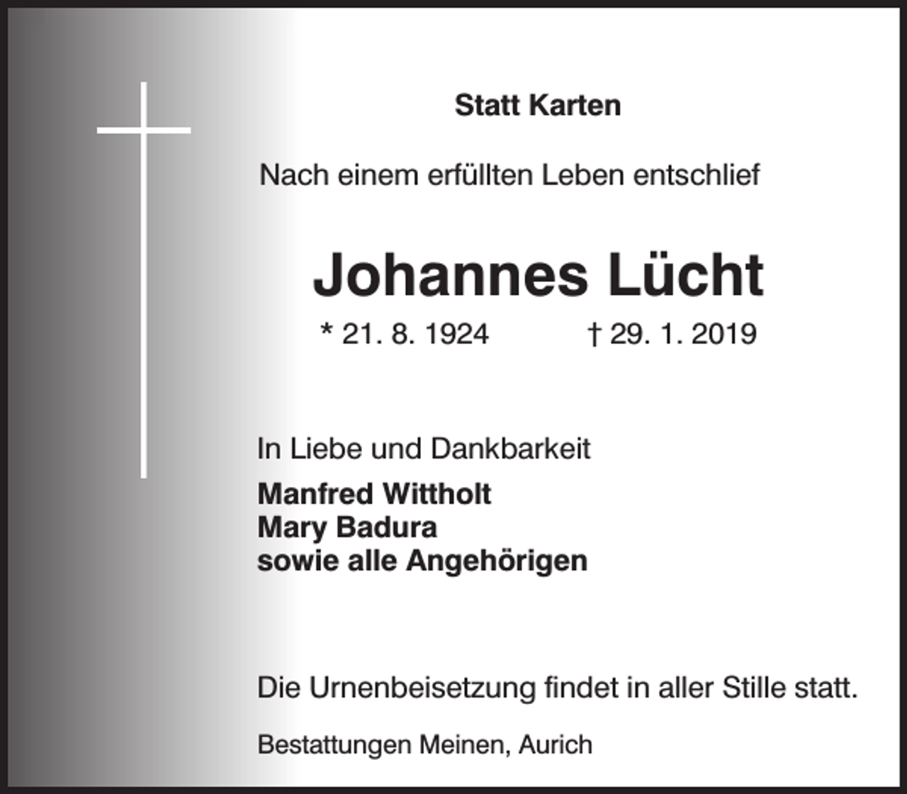 <p>Statt Karten<br />Nach einem erfüllten Leben entschlief</p><p>Johannes Lücht<br />* 21. 8. 1924</p><p>† 29. 1. 2019</p><p>In Liebe und Dankbarkeit<br />Manfred Wittholt<br />Mary Badura<br />sowie alle Angehörigen</p><p>Die Urnenbeisetzung findet in aller Stille statt.<br />Bestattungen Meinen, Aurich</p>