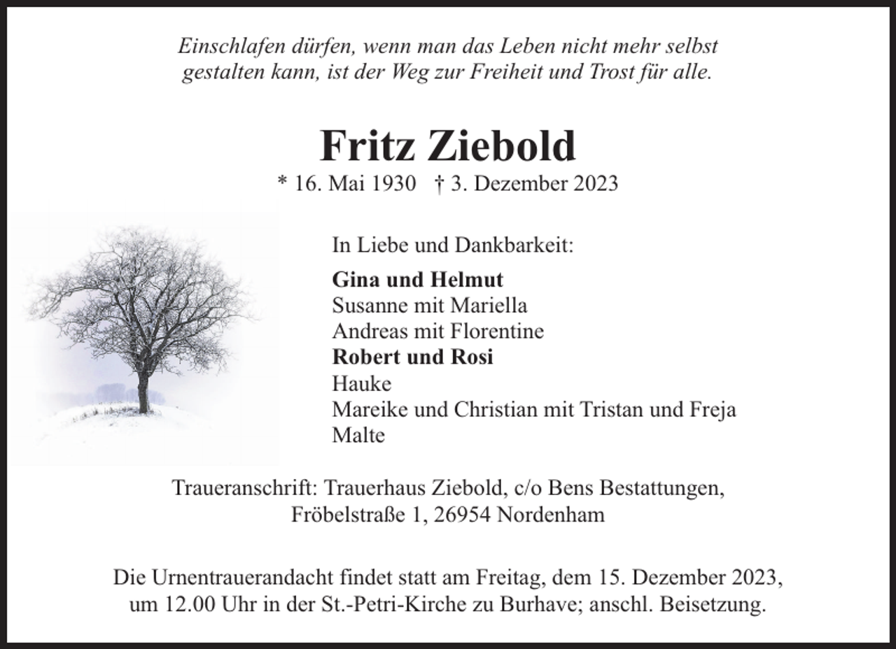 <p>Einschlafen dürfen, wenn man das Leben nicht mehr selbst<br />gestalten kann, ist der Weg zur Freiheit und Trost für alle.</p><p>Fritz Ziebold</p><p>* 16. Mai 1930 † 3. Dezember 2023<br />In Liebe und Dankbarkeit:<br />Gina und Helmut<br />Susanne mit Mariella<br />Andreas mit Florentine<br />Robert und Rosi<br />Hauke<br />Mareike und Christian mit Tristan und Freja<br />Malte<br />Traueranschrift: Trauerhaus Ziebold, c/o Bens Bestattungen,<br />Fröbelstraße 1, 26954 Nordenham<br />Die Urnentrauerandacht findet statt am Freitag, dem 15. Dezember 2023,<br />um 12.00 Uhr in der St.-Petri-Kirche zu Burhave; anschl. Beisetzung.</p>