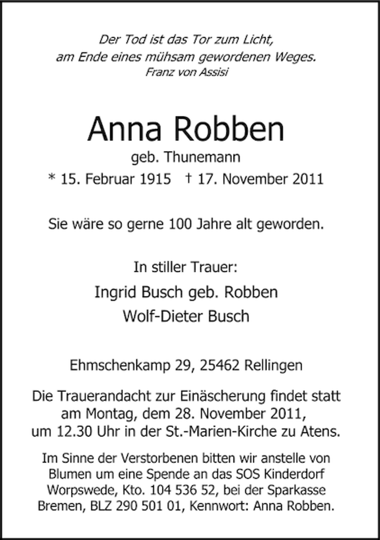 <p>Der Tod ist das Tor zum Licht,<br />am Ende eines mühsam gewordenen Weges.<br />Franz von Assisi</p><p>Anna Robben<br />geb. Thunemann<br />* 15. Februar 1915 † 17. November 2011<br />Sie wäre so gerne 100 Jahre alt geworden.<br />In stiller Trauer:</p><p>Ingrid Busch geb. Robben<br />Wolf-Dieter Busch<br />Ehmschenkamp 29, 25462 Rellingen<br />Die Trauerandacht zur Einäscherung findet statt<br />am Montag, dem 28. November 2011,<br />um 12.30 Uhr in der St.-Marien-Kirche zu Atens.<br />Im Sinne der Verstorbenen bitten wir anstelle von<br />Blumen um eine Spende an das SOS Kinderdorf<br />Worpswede, Kto. 104 536 52, bei der Sparkasse<br />Bremen, BLZ 290 5, Kennwort: Anna Robben.</p>