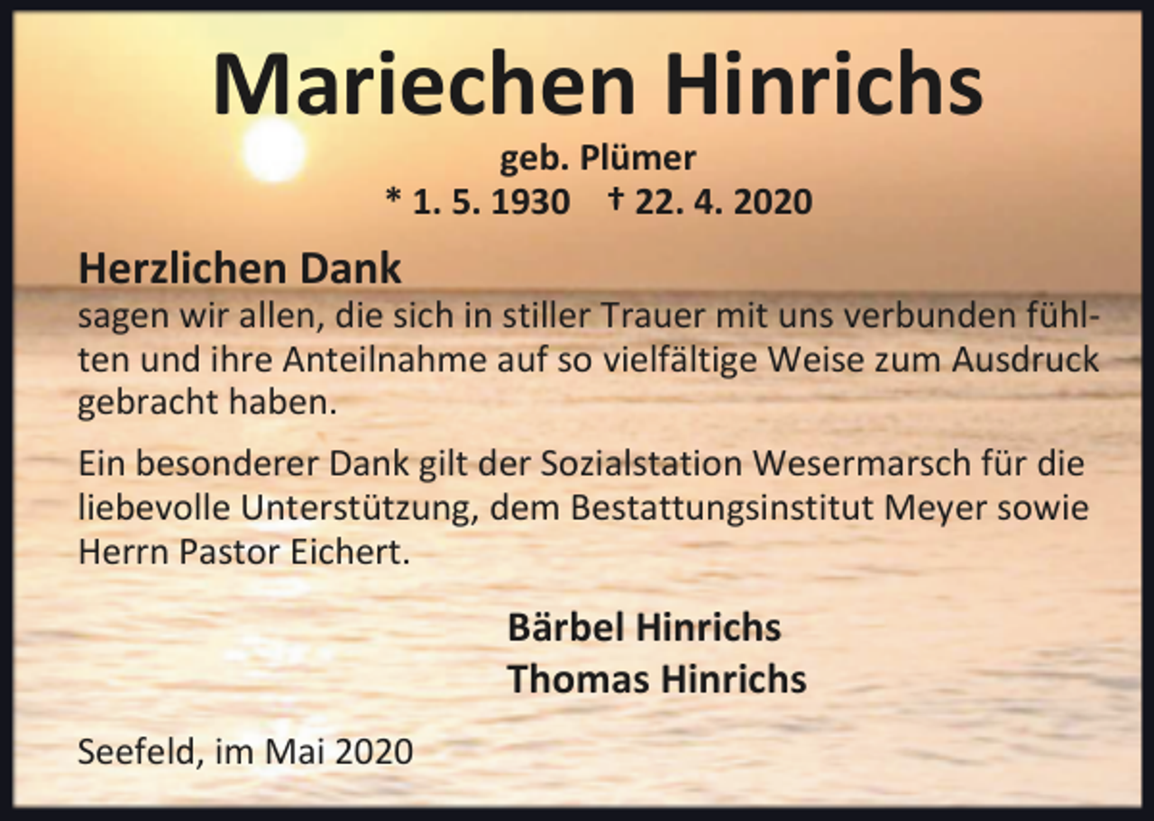 <p>Mariechen Hinrichs<br />geb. Plümer<br />* 1. 5. 1930 † 22. 4. 2020</p><p>Herzlichen Dank</p><p>sagen wir allen, die sich in stiller Trauer mit uns verbunden fühlten und ihre Anteilnahme auf so vielfältige Weise zum Ausdruck<br />gebracht haben.<br />Ein besonderer Dank gilt der Sozialstation Wesermarsch für die<br />liebevolle Unterstützung, dem Bestattungsinstitut Meyer sowie<br />Herrn Pastor Eichert.</p><p>Bärbel Hinrichs<br />Thomas Hinrichs<br />Seefeld, im Mai 2020</p>