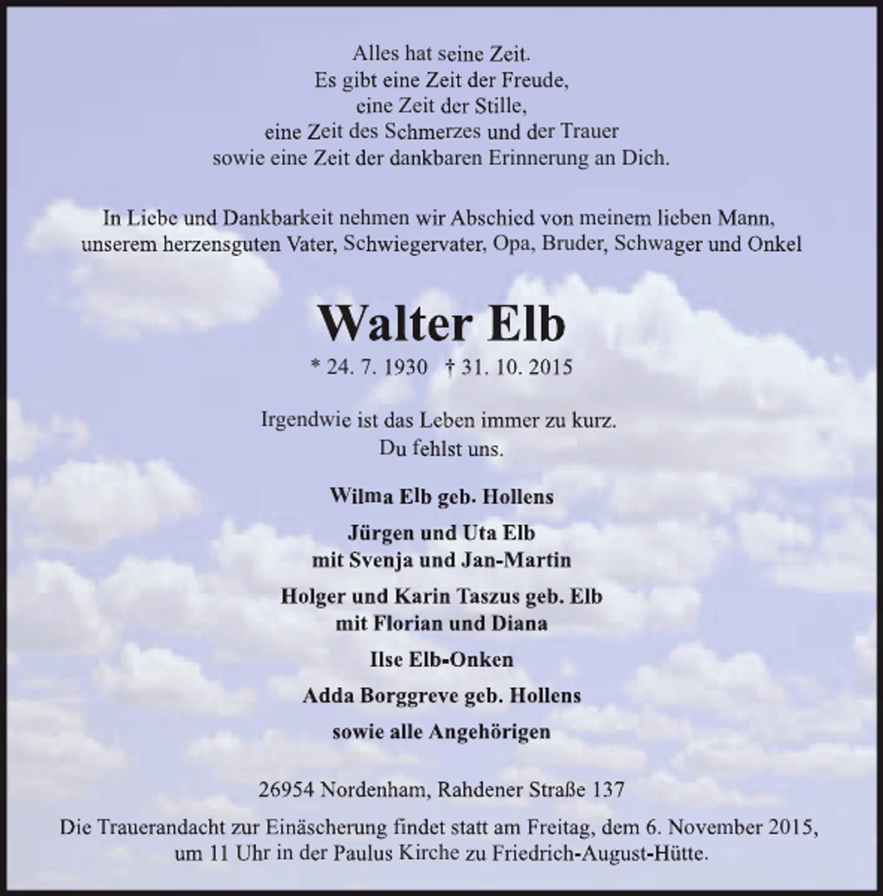 <p>Alles hat seine Zeit.<br />Es gibt eine Zeit der Freude,<br />eine Zeit der Stille,<br />eine Zeit des Schmerzes und der Trauer<br />sowie eine Zeit der dankbaren Erinnerung an Dich.<br />In Liebe und Dankbarkeit nehmen wir Abschied von meinem lieben Mann,<br />unserem herzensguten Vater, Schwiegervater, Opa, Bruder, Schwager und Onkel</p><p>Walter Elb</p><p>* 24. 7. 1930 † 31. 10. 2015<br />Irgendwie ist das Leben immer zu kurz.<br />Du fehlst uns.<br />Wilma Elb geb. Hollens<br />Jürgen und Uta Elb<br />mit Svenja und Jan-Martin<br />Holger und Karin Taszus geb. Elb<br />mit Florian und Diana<br />Ilse Elb-Onken<br />Adda Borggreve geb. Hollens<br />sowie alle Angehörigen<br />26954 Nordenham, Rahdener Straße 137<br />Die Trauerandacht zur Einäscherung findet statt am Freitag, dem 6. November 2015,<br />um 11 Uhr in der Paulus Kirche zu Friedrich-August-Hütte.</p>