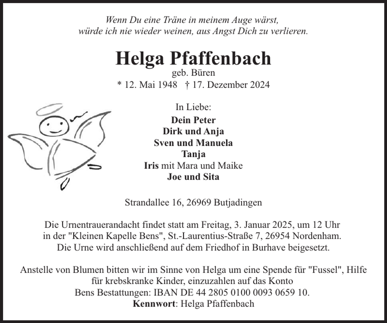 <p>Wenn Du eine Träne in meinem Auge wärst,<br />würde ich nie wieder weinen, aus Angst Dich zu verlieren.</p><p>Helga Pfaffenbach<br />geb. Büren<br />* 12. Mai 1948 † 17. Dezember 2024<br />In Liebe:<br />Dein Peter<br />Dirk und Anja<br />Sven und Manuela<br />Tanja<br />Iris mit Mara und Maike<br />Joe und Sita<br />Strandallee 16, 26969 Butjadingen<br />Die Urnentrauerandacht findet statt am Freitag, 3. Januar 2025, um 12 Uhr<br />in der "Kleinen Kapelle Bens", St.-Laurentius-Straße 7, 26954 Nordenham.<br />Die Urne wird anschließend auf dem Friedhof in Burhave beigesetzt.<br />Anstelle von Blumen bitten wir im Sinne von Helga um eine Spende für "Fussel", Hilfe<br />für krebskranke Kinder, einzuzahlen auf das Konto<br />Bens Bestattungen: IBAN DE 44 2805 0193 0659 10.<br />Kennwort: Helga Pfaffenbach</p>