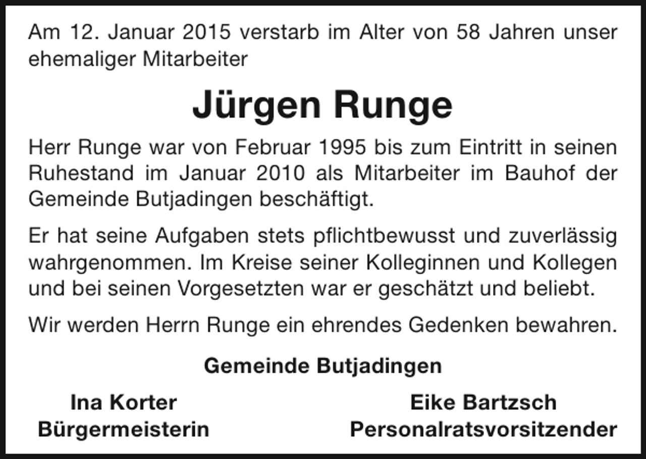 <p>Am 12. Januar 2015 verstarb im Alter von 58 Jahren unser<br />ehemaliger Mitarbeiter</p><p>Jürgen Runge<br />Herr Runge war von Februar 1995 bis zum Eintritt in seinen<br />Ruhestand im Januar 2010 als Mitarbeiter im Bauhof der<br />Gemeinde Butjadingen beschäftigt.<br />Er hat seine Aufgaben stets pflichtbewusst und zuverlässig<br />wahrgenommen. Im Kreise seiner Kolleginnen und Kollegen<br />und bei seinen Vorgesetzten war er geschätzt und beliebt.<br />Wir werden Herrn Runge ein ehrendes Gedenken bewahren.<br />Gemeinde Butjadingen<br />Ina Korter<br />Bürgermeisterin</p><p>Eike Bartzsch<br />Personalratsvorsitzender</p>