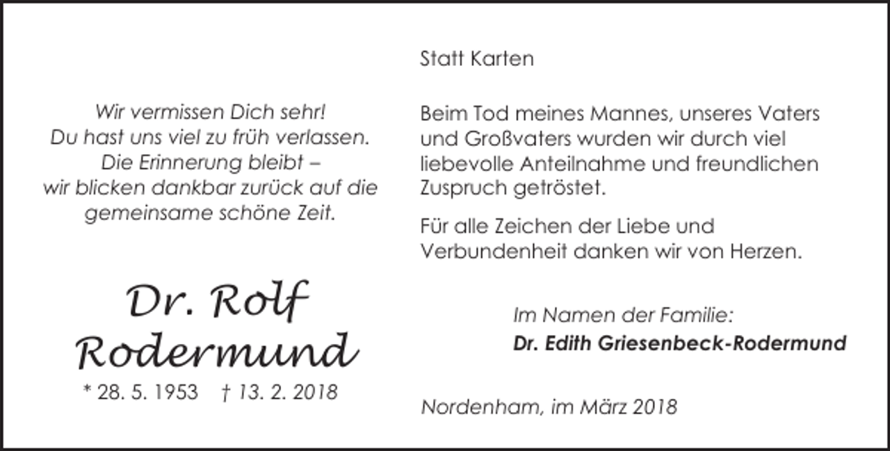 <p>Statt Karten<br />Wir vermissen Dich sehr!<br />Du hast uns viel zu früh verlassen.<br />Die Erinnerung bleibt –<br />wir blicken dankbar zurück auf die<br />gemeinsame schöne Zeit.</p><p>Dr. Rolf<br />Rodermund<br />* 28. 5. 1953</p><p>† 13. 2. 2018</p><p>Beim Tod meines Mannes, unseres Vaters<br />und Großvaters wurden wir durch viel<br />liebevolle Anteilnahme und freundlichen<br />Zuspruch getröstet.<br />Für alle Zeichen der Liebe und<br />Verbundenheit danken wir von Herzen.<br />Im Namen der Familie:<br />Dr. Edith Griesenbeck-Rodermund<br />Nordenham, im März 2018</p>