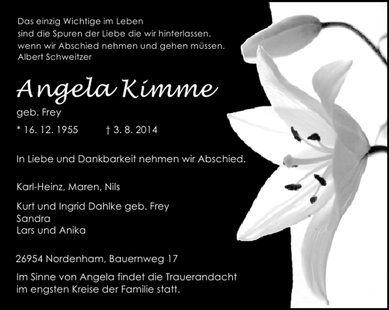<p>Das einzig Wichtige im Leben<br />sind die Spuren der Liebe die wir hinterlassen,<br />wenn wir Abschied nehmen und gehen müssen.<br />Albert Schweitzer</p><p>Angela Kimme<br />geb. Frey<br />* 16. 12. 1955</p><p>† 3. 8. 2014</p><p>In Liebe und Dankbarkeit nehmen wir Abschied.<br />Karl-Heinz, Maren, Nils<br />Kurt und Ingrid Dahlke geb. Frey<br />Sandra<br />Lars und Anika<br />26954 Nordenham, Bauernweg 17<br />Im Sinne von Angela findet die Trauerandacht<br />im engsten Kreise der Familie statt.</p>